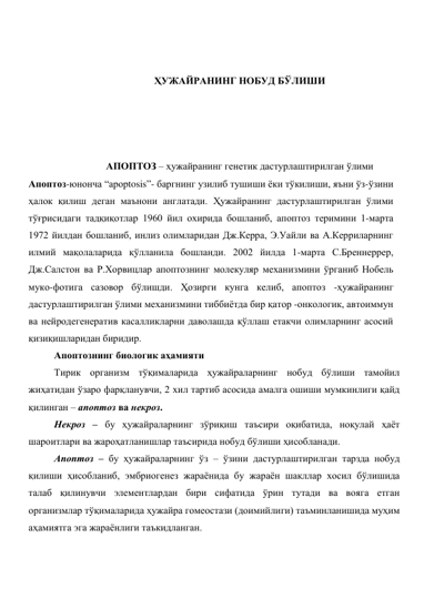  
 
ҲУЖАЙРАНИНГ НОБУД БЎЛИШИ 
 
 
 
 
АПОПТОЗ – ҳужайранинг генетик дастурлаштирилган ўлими 
Апоптоз-юнонча “арорtosis”- баргнинг узилиб тушиши ёки тўкилиши, яъни ўз-ўзини 
ҳалок қилиш деган маънони англатади. Ҳужайранинг дастурлаштирилган ўлими  
тўғрисидаги тадқиқотлар 1960 йил охирида бошланиб, апоптоз теримини 1-марта 
1972 йилдан бошланиб, инлиз олимларидан Дж.Керра, Э.Уайли ва А.Керриларнинг 
илмий мақолаларида қўлланила бошланди. 2002 йилда 1-марта С.Бреннеррер, 
Дж.Салстон ва Р.Хорвицлар апоптознинг молекуляр механизмини ўрганиб Нобель 
муко-фотига сазовор бўлишди. Ҳозирги кунга келиб, апоптоз -ҳужайранинг 
дастурлаштирилган ўлими механизмини тиббиётда бир қатор -онкологик, автоиммун 
ва нейродегенератив касалликларни даволашда қўллаш етакчи олимларнинг асосий 
қизиқишларидан биридир.  
Апоптознинг биологик аҳамияти  
Тирик организм тўқималарида ҳужайраларнинг нобуд бўлиши тамойил 
жиҳатидан ўзаро фарқланувчи, 2 хил тартиб асосида амалга ошиши мумкинлиги қайд 
қилинган – апоптоз ва некроз.  
Некроз – бу ҳужайраларнинг зўриқиш таъсири оқибатида, ноқулай ҳаёт 
шароитлари ва жароҳатланишлар таъсирида нобуд бўлиши ҳисобланади.  
Апоптоз – бу ҳужайраларнинг ўз – ўзини дастурлаштирилган тарзда нобуд 
қилиши ҳисобланиб, эмбриогенез жараёнида бу жараён шакллар хосил бўлишида 
талаб қилинувчи элементлардан бири сифатида ўрин тутади ва вояга етган 
организмлар тўқималарида ҳужайра гомеостази (доимийлиги) таъминланишида муҳим 
аҳамиятга эга жараёнлиги таъкидланган. 
