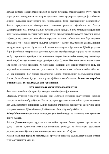 лардан тортиб юксак организимлар ва ҳатто ҳужайра органеллалари бутун тизим 
учун унинг мавжудлиги сезиларли даражада ҳавф туғдирган ҳолатда ўз ҳаётчан-
лигини тугаллаш хусусиятига эга ҳисобланади. Ичак таёқчасининг бактериофаг 
билан зарарланишида бактериофак тинимсиз равишда кўпайиши ва бошқа 
ҳужайраларни хам нобуд қилиши ҳолати юзага келади. Ушбу ҳолатда зарарланган 
ичак таёқчасининг ҳаётини тугаллаши бутун тизим учун фавқулотда зарурий ҳолат 
сифатида ифодаланади. Фаг билан зарарланган ичак таёқчасида жавоб реакцияси 
тарзидаги ўз – ўзини нобуд қилувчи «жаллод – оқсил» молекуласи синтезланиши 
дастури ишга тушади. Бу типдаги 3 та оқсил молекуласи ўрганилган бўлиб, улардан 
бири фаг билан зарарланиш ҳолатида ҳужайра мембранасида тирқиш хосил қилади 
ва бу тирқишдан ҳужайра ички қисмидан деярли барча қуйи молекуляр моддалар 
оқиб чиқиб кетади ва натижада ҳужайра нобуд бўлади. Иккинчи оқсил молекуласи 
эса оқсил синтези тизимида Tu элонгация омилини ёки лизин транспорт РНК ни 
парчалайди ва оқсил синтези тугалланади. Натижада ичак таёқчаси нобуд бўлади. 
Бу кўринишдаги фаг билан зарарланган микроорганизмнинг дастурлаштирилган 
ўлими ўз навбатида бутун тизим учун фойдали ҳисобланади. Феноптоз жараёни 
ачитқиларда, тетрахименда хам ўрганилган.  
Кўп ҳужайрали организмларда феноптоз 
Феноптоз жараёни кўп ҳужайралиларда хам батафсил ўрганилган.  
Масалан, кўпгина биологик турлар бир маротаба кўпайиш хусусиятини намоён 
қилади ва кейин нобуд бўлади. Баъзи турларда уруғлангандан кейин эркак индивид-
лар ўлимга маҳкум қилинади. Айрим ҳашарот турларида вояга етган босқичида оғиз 
аппарати мавжуд бўлмайди ва кўпайишдан кейин улар нобуд бўлади.  
Adactylidium каналари онаси танасидан уни ёриб чиқади ва натижада она организм 
нобуд бўлади.  
Айрим ўргимчакларда уруғланишдан кейин зудлик билан урғочи организмида 
ҳулқ – атвор хусусияти гормонал ўзгаришга учрайди ва ўлчамлари сезиларли 
даражада кичик бўлган эркак индивидни истеъмол қилиб қўяди.  
Айрим кальмар турлари спермасини урғочиси танасига жойлаштирганидан кейин 
ўша заҳоти нобуд бўлади.  
