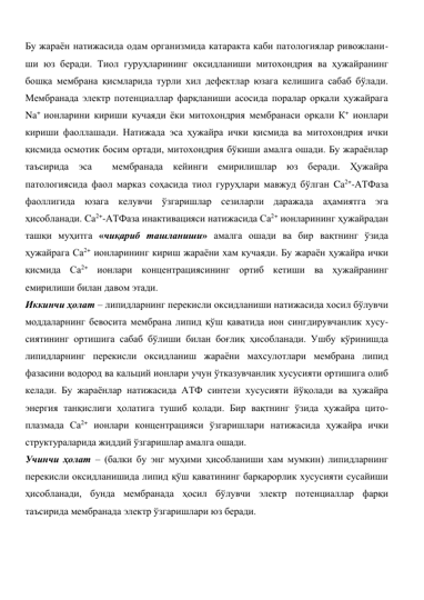 Бу жараён натижасида одам организмида катаракта каби патологиялар ривожлани-
ши юз беради. Тиол гуруҳларининг оксидланиши митохондрия ва ҳужайранинг 
бошқа мембрана қисмларида турли хил дефектлар юзага келишига сабаб бўлади. 
Мембранада электр потенциаллар фарқланиши асосида поралар орқали ҳужайрага 
Na+ ионларини кириши кучаяди ёки митохондрия мембранаси орқали К+ ионлари 
кириши фаоллашади. Натижада эса ҳужайра ички қисмида ва митохондрия ички 
қисмида осмотик босим ортади, митохондрия бўкиши амалга ошади. Бу жараёнлар 
таъсирида эса  мембранада кейинги емирилишлар юз беради. Ҳужайра 
патологиясида фаол марказ соҳасида тиол гуруҳлари мавжуд бўлган Ca2+-АТФаза 
фаоллигида юзага келувчи ўзгаришлар сезиларли даражада аҳамиятга эга 
ҳисобланади. Ca2+-АТФаза инактивацияси натижасида Са2+ ионларининг ҳужайрадан 
ташқи муҳитга «чиқариб ташланиши» амалга ошади ва бир вақтнинг ўзида 
ҳужайрага Са2+ ионларининг кириш жараёни хам кучаяди. Бу жараён ҳужайра ички 
қисмида Са2+ ионлари концентрациясининг ортиб кетиши ва ҳужайранинг 
емирилиши билан давом этади.  
Иккинчи ҳолат – липидларнинг перекисли оксидланиши натижасида хосил бўлувчи 
моддаларнинг бевосита мембрана липид қўш қаватида ион сингдирувчанлик хусу-
сиятининг ортишига сабаб бўлиши билан боғлиқ ҳисобланади. Ушбу кўринишда 
липидларнинг перекисли оксидланиш жараёни махсулотлари мембрана липид 
фазасини водород ва кальций ионлари учун ўтказувчанлик хусусияти ортишига олиб 
келади. Бу жараёнлар натижасида АТФ синтези хусусияти йўқолади ва ҳужайра 
энергия танқислиги ҳолатига тушиб қолади. Бир вақтнинг ўзида ҳужайра цито-
плазмада Са2+ ионлари концентрацияси ўзгаришлари натижасида ҳужайра ички 
структураларида жиддий ўзгаришлар амалга ошади. 
Учинчи ҳолат – (балки бу энг муҳими ҳисобланиши хам мумкин) липидларнинг 
перекисли оксидланишида липид қўш қаватининг барқарорлик хусусияти сусайиши 
ҳисобланади, бунда мембранада ҳосил бўлувчи электр потенциаллар фарқи 
таъсирида мембранада электр ўзгаришлари юз беради. 
