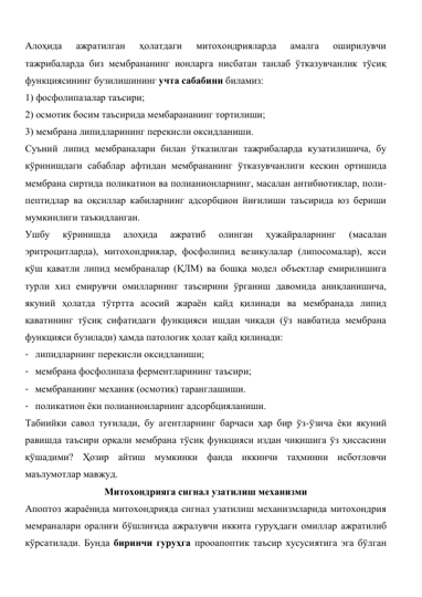 Алоҳида 
ажратилган 
ҳолатдаги 
митохондрияларда 
амалга 
оширилувчи 
тажрибаларда биз мембрананинг ионларга нисбатан танлаб ўтказувчанлик тўсиқ 
функциясининг бузилишининг учта сабабини биламиз:  
1) фосфолипазалар таъсири;  
2) осмотик босим таъсирида мембарананинг тортилиши;  
3) мембрана липидларининг перекисли оксидланиши. 
Суъний липид мембраналари билан ўтказилган тажрибаларда кузатилишича, бу 
кўринишдаги сабаблар афтидан мембрананинг ўтказувчанлиги кескин ортишида 
мембрана сиртида поликатион ва полианионларнинг, масалан антибиотиклар, поли-
пептидлар ва оқсиллар кабиларнинг адсорбцион йиғилиши таъсирида юз бериши 
мумкинлиги таъкидланган.  
Ушбу 
кўринишда 
алоҳида 
ажратиб 
олинган 
ҳужайраларнинг 
(масалан 
эритроцитларда), митохондриялар, фосфолипид везикулалар (липосомалар), ясси 
қўш қаватли липид мембраналар (ҚЛМ) ва бошқа модел объектлар емирилишига 
турли хил емирувчи омилларнинг таъсирини ўрганиш давомида аниқланишича, 
якуний ҳолатда тўтртта асосий жараён қайд қилинади ва мембранада липид 
қаватининг тўсиқ сифатидаги функцияси ишдан чиқади (ўз навбатида мембрана 
функцияси бузилади) ҳамда патологик ҳолат қайд қилинади: 
- липидларнинг перекисли оксидланиши; 
- мембрана фосфолипаза ферментларининг таъсири; 
- мембрананинг механик (осмотик) таранглашиши. 
- поликатион ёки полианионларнинг адсорбцияланиши. 
Табиийки савол туғилади, бу агентларнинг барчаси ҳар бир ўз-ўзича ёки якуний 
равишда таъсири орқали мембрана тўсиқ функцияси издан чиқишига ўз ҳиссасини 
қўшадими? Ҳозир айтиш мумкинки фанда иккинчи таҳминни исботловчи 
маълумотлар мавжуд. 
Митохондрияга сигнал узатилиш механизми 
Апоптоз жараёнида митохондрияда сигнал узатилиш механизмларида митохондрия 
мемраналари оралиғи бўшлиғида ажралувчи иккита гуруҳдаги омиллар ажратилиб 
кўрсатилади. Бунда биринчи гуруҳга прооапоптик таъсир хусусиятига эга бўлган 
