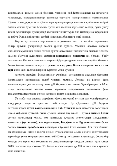 тўқималарда доимий сонда бўлиши, уларнинг дифференциацияси ва патологик 
ҳолатларда, жароҳатланишлар давомида тартибга келтирилишини таъминлайди. 
Сўзсиз равишда, организм тўқималари ҳужайраларида апоптоз жараёнининг меёрий 
амалга ошиши бузилиш бевосита турли хил касалликларга олиб келади, бунда ушбу 
тизим бузилишлари ҳужайралар ҳаётчанлигининг турли хил қисмларида зарарланиш 
ва нобуд бўлиш қийматини салбий йўналишда боришига олиб келади. 
Бир қатор патологиялар патогенези давомида апоптоз жараёни даражасида 
содир бўлувчи ўзгаришлар асосий ўринда туради. Масалан, апоптоз жараёни 
жадаллиги сусайиши билан боғлиқ бўлган автоиммун касаллигида оилавий ҳолатда 
намоён бўлувчи аутоиммун лимфопролиферация синдроми юз беради. Ушбу 
патологияда Fas етишмовчилиги марказий ўринда туради. Апоптоз жараёни бузилиш 
билан боғлиқ патологияларга – ревматоид артрит, Бечет синдроми ва қизғиш 
тери сили каби касалликларини кўрсатиб ўтиш мумкин.  
Апоптоз жараёни фаоллигининг сусайиши антиапоптик оқсиллар фаоллиги 
ўзгаришлари натижасида келиб чиқиши мумкин. Лейкоз ва айрим ўсма 
касалликларида р53 генида мутация рўй бериши аниқланган. Ҳужайраларда bcl-2 ва 
c-myc генларининг ҳаддан ортиқ даражада экспрессияси натижасида ўсма 
трансформацияси билан боғлиқ касаллик келиб чиқиши аниқланган. 
Ўз навбатида, апоптоз жараёнинг фаоллиги ортиб кетиши хам ҳужайралар сон 
миқдорида танқислик ҳолатига олиб келади. Бу кўринишда рўй берувчи 
патологияларга туғма ногиронлик, қуён лаб, бўри жағ каби патологик ҳолатларни 
мисол сифатида кўрсатиб ўтиш мумкин. Бошқа бир мисол – бу қон тизими билан 
боғлиқ касалликлар бўлиб, қон таркибида ҳужайра элементлари миқдорининг 
танқислиги (цитопения), миелодисплазия, Fe-, фолат- ва В12 етишмаслиги билан 
боғлиқ анемия, тромбопения кабиларни кўрсатиб ўтиш мумкин. Қон таркибининг 
зарарланишида (сепсис) иммун тизими ҳужайраларида амалга ошувчи апоптозда қон 
таркибида ўсма некрози омилининг (ФНО-α) ортиб кетиши кузатилади, бошқа бир 
ҳолатда эса турли хил токсинлар ва суперантигенлар миқдори ошиши кузатилади. 
ОИТС касаллигида апоптоз CD4 билан таъсирлашувчи gp 120 тизими ишга тушиши 
қайд қилинади. 
