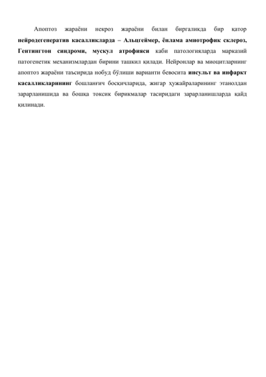 Апоптоз 
жараёни 
некроз 
жараёни 
билан 
биргаликда 
бир 
қатор 
нейродегенератив касалликларда – Альцгеймер, ёнлама амиотрофик склероз, 
Гентингтон синдроми, мускул атрофияси каби патологияларда марказий 
патогенетик механизмлардан бирини ташкил қилади. Нейронлар ва миоцитларнинг 
апоптоз жараёни таъсирида нобуд бўлиши варианти бевосита инсульт ва инфаркт 
касалликларининг бошланғич босқичларида, жигар ҳужайраларининг этанолдан 
зарарланишида ва бошқа токсик бирикмалар тасиридаги зарарланишларда қайд 
қилинади.  
 
