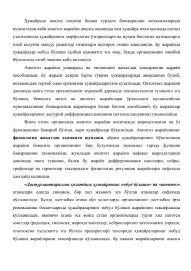 Ҳужайрада амалга ошувчи бошқа турдаги бошқарилиш механизмларида 
кузатилгани каби апоптоз жараёни амалга ошишида хам ҳужайра ички қисмида сигнал 
узатилишида ҳужайранинг морфологик ўзгаришлари ва муҳим биологик натижаларга 
олиб келувчи махсус рецептор тизимлари иштирок этиши аниқланган. Бу жараёнда 
ҳужайралар нобуд бўлиши салбий аҳамиятга эга эмас, бунда организмнинг ижобий 
йўналишда ютиб чиқиши қайд қилинади. 
Апоптоз жараёни универсал ва эволюцион жиҳатдан консерватив жараён 
ҳисобланади. Бу жараён деярли барча тўқима ҳужайраларида аниқланган бўлиб, 
вольвоксдан тортиб одам организми ҳужайраларигача кузатилади. Онтогенез жараёни 
давомида вояга етган организмнинг мураккаб даражада такомиллашган тузишига эга 
бўлиши, бевосита митоз ва апоптоз жараёнлари ўртасидаги мутаносиблик 
мувозанатининг бошқарилиш жараёнлари билан боғлиқ ҳисобланиб, бу жараёнлар 
ҳужайраларнинг дастурий дифференциалланишини (ихтисослашувини) таъминлайди. 
Вояга етган организмда апоптоз жараёни воситасида жароҳатланган ва ўз 
функциясини бажариб бўлган, қари ҳужайралар йўқотилади. Апоптоз жараёнининг 
физиологик жиҳатдан аҳамияти шундаки, айрим ҳужайраларнинг йўқотилиши 
жараёни бевосита организмнинг бир бутунликда мукаммал тарзда функция 
бажаришини таъминлайди, жумладан апоптоз жараёни нафақат жароҳатланиш 
давомида ишга тушиши, балки бу жараён дифференциация омиллари, нейро-
трофинлар ва гормонлар таъсиридаги физиологик регуляция жараёнлари сифатида 
хам қайд қилинади. 
«Дастурлаштирилган ҳолатдаги ҳужайранинг нобуд бўлиши» ва «апоптоз» 
атамалари одатда синоним, бир хил маънога эга бўлган атамалар сифатида 
қўлланилади. Бунда дастлабки атама кўп ҳолатларда организмнинг дастлабки эрта 
ривожланиш босқичларида ҳужайраларнинг нобуд бўлиши жараёнини тавсифлашда 
қўлланилади, иккинчи атама эса вояга етган организмларда турли хил патоген 
омиллар (радиация, гипоксия, жароҳатланишлар, нейронларнинг актосомияга учраши, 
генотоксик хусусиятга эга бўлган препаратлар) таъсирида ҳужайраларнинг нобуд 
бўлиши жараёларини тавсифлашда қўлланилади. Бу иккала жараёнларнинг амалга 
