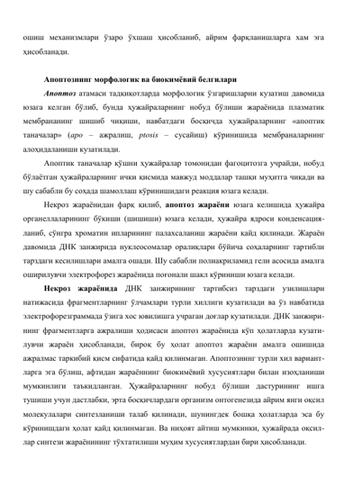 ошиш механизмлари ўзаро ўхшаш ҳисобланиб, айрим фарқланишларга хам эга 
ҳисобланади. 
 
Апоптознинг морфологик ва биокимёвий белгилари 
Апоптоз атамаси тадқиқотларда морфологик ўзгаришларни кузатиш давомида 
юзага келган бўлиб, бунда ҳужайраларнинг нобуд бўлиши жараёнида плазматик 
мембрананинг шишиб чиқиши, навбатдаги босқичда ҳужайраларнинг «апоптик 
таначалар» (аро – ажралиш, ptosis – сусайиш) кўринишида мембраналарнинг 
алоҳидаланиши кузатилади.  
Апоптик таначалар қўшни ҳужайралар томонидан фагоцитозга учрайди, нобуд 
бўлаётган ҳужайраларнинг ички қисмида мавжуд моддалар ташқи муҳитга чиқади ва 
шу сабабли бу соҳада шамоллаш кўринишидаги реакция юзага келади. 
Некроз жараёнидан фарқ қилиб, апоптоз жараёни юзага келишида ҳужайра 
органеллаларининг бўкиши (шишиши) юзага келади, ҳужайра ядроси конденсация-
ланиб, сўнгра хроматин ипларининг палахсаланиш жараёни қайд қилинади. Жараён 
давомида ДНК занжирида нуклеосомалар оралиқлари бўйича соҳаларнинг тартибли 
тарздаги кесилишлари амалга ошади. Шу сабабли полиакриламид гели асосида амалга 
оширилувчи электрофорез жараёнида поғонали шакл кўриниши юзага келади.  
Некроз жараёнида ДНК занжирининг тартибсиз тарздаги узилишлари 
натижасида фрагментларнинг ўлчамлари турли хиллиги кузатилади ва ўз навбатида 
электрофорезграммада ўзига хос ювилишга учраган доғлар кузатилади. ДНК занжири-
нинг фрагментларга ажралиши ҳодисаси апоптоз жараёнида кўп ҳолатларда кузати-
лувчи жараён ҳисобланади, бироқ бу ҳолат апоптоз жараёни амалга ошишида 
ажралмас таркибий қисм сифатида қайд қилинмаган. Апоптознинг турли хил вариант-
ларга эга бўлиш, афтидан жараённинг биокимёвий хусусиятлари билан изоҳланиши 
мумкинлиги таъкидланган. Ҳужайраларнинг нобуд бўлиши дастурининг ишга 
тушиши учун дастлабки, эрта босқичлардаги организм онтогенезида айрим янги оқсил 
молекулалари синтезланиши талаб қилинади, шунингдек бошқа ҳолатларда эса бу 
кўринишдаги ҳолат қайд қилинмаган. Ва ниҳоят айтиш мумкинки, ҳужайрада оқсил-
лар синтези жараёнининг тўхтатилиши муҳим хусусиятлардан бири ҳисобланади. 
