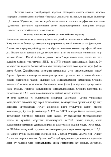 Ҳозирги вақтда ҳужайраларда ядродан ташқарида амалга ошувчи апоптоз 
жараёни механизмлари нисбатан батафсил ўрганилган ва маълум даражада билимлар 
тўпланган. Жумладан, опоптоз жараёнининг амалга ошишида морфологик жиҳатдан 
ҳужайрада цитосклет таркибидаги оқсил молекулаларининг иштироки алоҳида 
аҳамиятга эга ҳисобланиши таъкидланган.  
Апоптоз механизми ҳақида замонавий тасаввурлар. 
Америкалик олимлар мусулмонлар рўзасининг фойдали эканлигини тасдиқлашди 
Улар инсон ва бошқа сут эмизувчилар умрининг давомийлиги ва очлик ўртасидаги 
боғлиқликни тушунтириб берувчи ҳужайра механизмини очишга муваффақ бўлиш-
ди. Ислом дини рамазон ойида кундуз куни емоқ ва ичмоқдан тийилишни амр 
қилади. Олим   David Sinclair ва унинг ҳамкасблари аниқлашича, очлик вақтида 
ҳужайра ҳаётини узайтирувчи SIRT3 ва SIRT4 генлари активлашади. Балким, бу 
маълумотни қаришга боғлиқ бўлган касалликлар давосида дори яратиш учун фойда-
ланса бўлар. Ҳужайраларда энергетик алмашинув учун митохондриялар жавоб 
беради. Бунгача олимлар митохондриялар иши организм ҳаёти давомийлигига 
боғлиқ эканлигини тахмин қилишар эди. Митохондриялар камайганда ҳужайра 
заифлашиб қолади, унда апоптоз бошланади, яъни ўзини ўзи парчалаш программаси 
ишга тушади. Апоптоз бошланишига митохондрияларда, ҳужайра ядросида ва 
цитоплазмада НАД+ сони камайиши сигнал бўлиб хизмат қилади. 
48 соат давомида оч қолдирилган лаборатор хайвонлар  устида ўтқазилган 
эксперимент давомида шу нарса аниқландики, кемирувчилар организмида бу вақт 
давомида цитоплазмада НАД+ синтезини ишга тушурувчи Nampt оқсили 
активлашади, бу эса ўз навбатида SIRT3 ва SIRT4 генлари билан кодланадиган 
ферментлар синтезини ошишига олиб келади. Бу ферментлар митохондриялар 
ишига ва ҳужайра энергетик алмашинувига ижобий таъсир қилади, яъни 
ҳужайранинг қаришини секинлаштиради ва апоптознинг олдини олади. “Агар SIRT3 
ва SIRT4 ни стимуллаб турадиган митохондрияларда юқори концентрацияда  НАД+ 
ни ушлаб туриш имконияти бўлганда эди, у холда ҳужайра маълум бир муддат 
бошқа ҳеч нарсага муҳтож бўлмас эди” – деб тушунтиришади изланиш муаллиф-
лари. Бу ҳолатни улар митохондриал оазис гипотезаси деб аташди. Айтайлик, 
