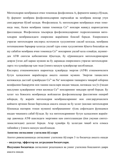 Митохондрия мембранаси ички томонида фосфолипаза А2 ферменти мавжуд бўлади, 
бу фермент мембрана фосфолипидларини парчалайди ва мембрана ионлар учун 
сингдирувчан бўлиб қолади. Фосфолипаза А2 митохондрия мембранаси ички томо-
нида эмас, балки мембрана ташқи томонида Са2+ ионлари мавжуд шароитдагина 
фаоллашади. Фосфолипаза таъсирида фосфолипидларнинг гидролизланиши мито-
хондрия мембранасидаги емирилиш жараёнини бошлаб беради. Емирилишга 
учраган митохондрия кислород истеъмоли хусусиятини сақлаб қолсада, мембрана 
потенциалини барқарор ҳолатда ушлаб тура олиш хусусиятини йўқота бошлайди ва 
шу сабабли мембрана ички томонида Са2+ ионларини ушлаб қола олмайди, шунинг-
дек АТФ синтези қобилиятини йўқотади, бу кўринишдаги митохондрияларни 
деярли ўлган деб қараш мумкин ва бу даражада емирилишга учраган митохондрия-
ларга эга ҳужайралар ҳам энди ўлимга маҳкум ҳужайралар ҳисобланади. 
Кислород етишмовчилиги шароитида ҳужайрада энергия (АТФ) етишмовчилиги 
бутун ҳалқасимон жараёнларда амалга ошиши мумкин. Энергия танқислиги 
натижасида дастлаб ҳужайрадан Са2+ ва Na+ ионларини ташқарига чиқариб юбориш 
вазифасини бажарувчи ион ташиш насослари ишдан чиқади, натижада эса ўз-ўзидан 
маълумки ҳужайранинг ички қисмида Са2+ ионларининг миқдори ортиб боради. Бу 
ҳолат эса бевосита мембранада жойлашган фосфолипазалар фаоллигини ошириб 
юборади, бу жараён митохондрия мембраналарининг ион сингдирувчанлиги 
қиймати ортиши билан биргаликда амалга ошади ва бу ҳолат (қисман митохондрия 
бўкишида иштирок этиши мумкин) мембрананнинг тўсиқ сифатидаги функцияси 
ишдан чиқишига сабаб бўлади. Бу эса митохондриянинг бутун ҳалқасимон жараён-
лар давомида АТФ шаклидаги энергияни кам синтезлашидан (ёки умуман синтез-
ламаслигидан) далолат беради. Агар ҳужайра бу ҳолатдан чиқиб кета олмаса 
табиийки у ўлимга махкум ҳисобланади. 
Апоптик сигналнинг узатилиш йўллари 
Апотоз ривожланишида сигналнинг узатилиш йўллари 3 та босқичда амалга ошади 
– индуктор, эффектор ва деградация босқичлари.  
Индукция босқичида сигналнинг рецепцияси ва унинг узатилиш бошланғич даври 
амалга ошади.  
