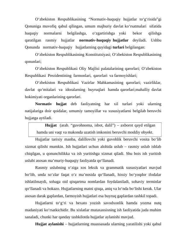 O‘zbekiston Respublikasining “Normativ-huquqiy hujjatlar to‘g‘risida”gi
Qonuniga muvofiq qabul qilingan, umum majburiy davlat ko‘rsatmalari sifatida
huquqiy 
normalarni 
belgilashga, 
o‘zgartirishga yoki 
bekor 
qilishga
qaratilgan 
rasmiy 
hujjatlar 
normativ-huquqiy hujjatlar deyiladi. Ushbu
Qonunda normativ-huquqiy hujjatlarning quyidagi turlari belgilangan:
O‘zbekiston Respublikasining Konstitutsiyasi; O‘zbekiston Respublikasining
qonunlari;
O‘zbekiston Respublikasi Oliy Majlisi palatalarining qarorlari; O‘zbekiston
Respublikasi Prezidentining farmonlari, qarorlari va farmoyishlari;
O‘zbekiston Respublikasi  Vazirlar Mahkamasining qarorlari;  vazirliklar,
davlat qo‘mitalari va idoralarning buyruqlari hamda qarorlari;mahalliy davlat
hokimiyati organlarining qarorlari.
Normativ hujjat deb faoliyatning har xil turlari yoki ularning
natijalariga doir qoidalar, umumiy tamoyillar va xususiyatlarni belgilab beruvchi
hujjatga aytiladi.
Hujjat (arab. “guvohnoma, isbot, dalil”) – axborot qayd etilgan
hamda uni vaqt va makonda uzatish imkonini beruvchi moddiy obyekt.
Hujjatlar tarixiy manba, dalillovchi yoki guvohlik beruvchi vosita bo‘lib
xizmat qilishi mumkin. Ish hujjatlari uchun alohida uslub – rasmiy uslub ishlab
chiqilgan, u qonunchilikka va ish yuritishga xizmat qiladi. Shu bois ish yuritish
uslubi asosan ma’muriy-huquqiy faoliyatda qo‘llanadi.
Rasmiy uslubning o‘ziga xos leksik va grammatik xususiyatlari mavjud
bo‘lib, unda so‘zlar faqat o‘z ma’nosida qo‘llanadi, hissiy bo‘yoqdor ifodalar
ishlatilmaydi, sohaga oid qisqartma nomlardan foydalaniladi, sohaviy terminlar
qo‘llanadi va hokazo. Hujjatlarning matni qisqa, aniq va lo‘nda bo‘lishi kerak. Ular
asosan darak gaplardan, farmoyish hujjatlari esa buyruq gaplardan tashkil topadi.
Hujjatlarni  to‘g‘ri  va  bexato  yozish  savodxonlik  hamda  yozma  nutq
madaniyati ko‘rsatkichidir. Bu xislatlar mutaxassisning ish faoliyatida juda muhim
sanaladi, chunki har qanday tashkilotda hujjatlar aylanishi mavjud.
Hujjat aylanishi – hujjatlarning muassasada ularning yaratilishi yoki qabul
