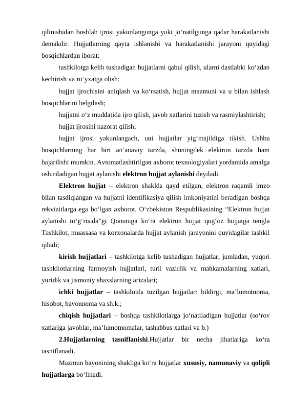 qilinishidan boshlab ijrosi yakunlangunga yoki jo‘natilgunga qadar harakatlanishi
demakdir.  Hujjatlarning  qayta  ishlanishi  va  harakatlanishi  jarayoni  quyidagi
bosqichlardan iborat:
tashkilotga kelib tushadigan hujjatlarni qabul qilish, ularni dastlabki ko‘zdan
kechirish va ro‘yxatga olish;
hujjat ijrochisini aniqlash va ko‘rsatish, hujjat mazmuni va u bilan ishlash
bosqichlarini belgilash;
hujjatni o‘z muddatida ijro qilish, javob xatlarini tuzish va rasmiylashtirish;
hujjat ijrosini nazorat qilish;
hujjat  ijrosi  yakunlangach,  uni  hujjatlar  yig‘majildiga  tikish.  Ushbu
bosqichlarning  har  biri  an’anaviy  tarzda,  shuningdek  elektron  tarzda  ham
bajarilishi mumkin. Avtomatlashtirilgan axborot texnologiyalari yordamida amalga
oshiriladigan hujjat aylanishi elektron hujjat aylanishi deyiladi.
Elektron hujjat – elektron shaklda qayd etilgan, elektron raqamli imzo
bilan tasdiqlangan va hujjatni identifikasiya qilish imkoniyatini beradigan boshqa
rekvizitlarga ega bo‘lgan axborot. O‘zbekiston Respublikasining “Elektron hujjat
aylanishi  to‘g‘risida”gi  Qonuniga ko‘ra elektron hujjat qog‘oz hujjatga tengla
Tashkilot, muassasa va korxonalarda hujjat aylanish jarayonini quyidagilar tashkil
qiladi;
kirish hujjatlari – tashkilotga kelib tushadigan hujjatlar, jumladan, yuqori
tashkilotlarning  farmoyish  hujjatlari,  turli  vazirlik  va  mahkamalarning  xatlari,
yuridik va jismoniy shaxslarning arizalari;
ichki hujjatlar – tashkilotda tuzilgan hujjatlar: bildirgi, ma’lumotnoma,
hisobot, bayonnoma va sh.k.;
chiqish hujjatlari – boshqa tashkilotlarga jo‘natiladigan hujjatlar (so‘rov
xatlariga javoblar, ma’lumotnomalar, tashabbus xatlari va b.)
2.Hujjatlarning  tasniflanishi.Hujjatlar  bir  necha  jihatlariga  ko‘ra
tasniflanadi.
Mazmun bayonining shakliga ko‘ra hujjatlar xususiy, namunaviy va qolipli
hujjatlarga bo‘linadi.

