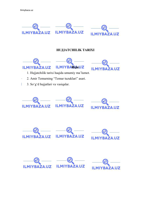 Ilmiybaza.uz 
 
 
 
 
 
 
 
HUJJATCHILIK TARIXI 
 
 
Reja: 
1. Hujjatchilik tarixi haqida umumiy ma’lumot. 
2. Amir Temurning “Temur tuzuklari” asari. 
3. So‘g‘d hujjatlari va vasiqalar. 
 
 
 
 
 
 
 
 
 
 
 
 
