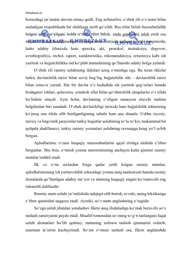 Ilmiybaza.uz 
 
borasidagi an’analar davom etmay qoldi. Eng achinarlisi, o‘zbek tili o‘z nomi bilan 
ataladigan respublikada bir chekkaga surib qo‘yildi. Rus tilini bilish baynalmilallik 
belgisi qilib qo‘yilgani holda o‘zbek tilini bilish, unda gapirishni talab etish esa 
millatchilik deb hisoblanadigan darajaga yetdi. Natijada nafaqat og‘zaki nutqimizda, 
hatto adabiy tilimizda ham spravka, akt, protokol, instruksiya, dogovor, 
avtobiografiya, otchot, raport, xarakteristika, rekomendatsiya, retsenziya kabi ish 
yuritish va hujjatchilikka oid ko‘plab atamalarning qo‘llanishi odatiy holga aylandi. 
Oʻzbek tili rasmiy uslubining ildizlari uzoq oʻtmishga ega. Bu teran ildizlar 
turkiy davlatchilik tarixi bilan uzviy bogʻliq; hujjatchilik ishi – davlatchilik tarixi 
bilan izma-iz yuradi. Har bir davlat oʻz hududida ish yuritish qogʻozlari hamda 
boshqaruv ishlari, qolaversa, yondosh ellar bilan qoʻshnichilik aloqalarini oʻz tilida 
boʻlishini istaydi. Ayni holat, davlatning oʻzligini namoyon etuvchi muhim 
belgilardan biri sanaladi. Oʻzbek davlatchiligi tarixida ham hujjatchilik ishlarining 
koʻproq ona tilida olib borilganligining sababi ham ana shunda. Ushbu siyosiy, 
tarixiy va lingvistik jarayonlar turkiy hujjatlar uslubining toʻla-toʻkis, mukammal bir 
qolipda shakllanuvi, turkiy rasmiy yozmalari uslubning ravnaqiga keng yoʻl ochib 
bergan. 
Ajdodlarimiz oʻzaro huquqiy munosabatlarini qayd etishga alohida eʼtibor 
berganlar. Shu bois, oʻtmish yozma merosimizning anchayin katta qismini rasmiy 
matnlar tashkil etadi. 
Ilk va oʻrta asrlardan bizga qadar yetib kelgan rasmiy matnlar, 
ajdodlarimizning ish yurituvchilik sohasidagi yozma nutq madaniyati hamda rasmiy 
doiralarda qoʻllanilgan adabiy meʼyor va ularning huquqiy ongini koʻrsatuvchi eng 
ishonchli dalillardir. 
Rasmiy matn uslubi yoʻnalishida tadqiqot olib borish, avvalo, uning leksikasiga 
eʼtibor qaratishni taqqozo etadi. Ayonki, soʻz matn anglashning oʻzagidir. 
Soʻzga uslub jihatdan yondashuv fikrni aniq ifodalashga koʻmak beruvchi soʻz 
tanlash zaruriyatini paydo etadi. Muallif tomonidan soʻzning toʻgʻri tanlangani faqat 
uslub alomatlari boʻlib qolmay, matnning axborot tashish qimmatini oshirib, 
mazmun taʼsirini kuchaytiradi. Soʻzni oʻrinsiz tanlash esa, fikrni anglatishda 
