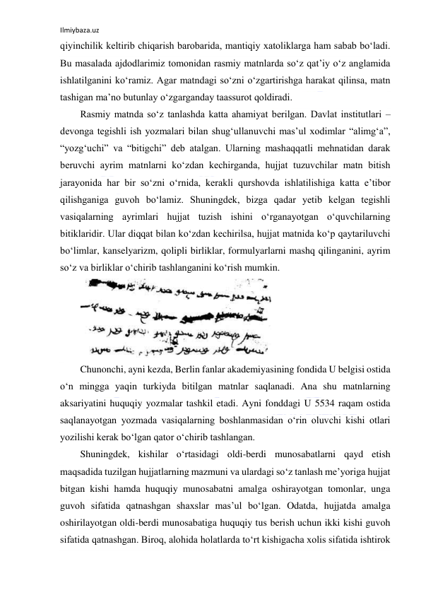 Ilmiybaza.uz 
 
qiyinchilik keltirib chiqarish barobarida, mantiqiy xatoliklarga ham sabab boʻladi. 
Bu masalada ajdodlarimiz tomonidan rasmiy matnlarda soʻz qatʼiy oʻz anglamida 
ishlatilganini koʻramiz. Agar matndagi soʻzni oʻzgartirishga harakat qilinsa, matn 
tashigan maʼno butunlay oʻzgarganday taassurot qoldiradi. 
Rasmiy matnda soʻz tanlashda katta ahamiyat berilgan. Davlat institutlari – 
devonga tegishli ish yozmalari bilan shugʻullanuvchi masʼul xodimlar “alimgʻa”, 
“yozgʻuchi” va “bitigchi” deb atalgan. Ularning mashaqqatli mehnatidan darak 
beruvchi ayrim matnlarni koʻzdan kechirganda, hujjat tuzuvchilar matn bitish 
jarayonida har bir soʻzni oʻrnida, kerakli qurshovda ishlatilishiga katta eʼtibor 
qilishganiga guvoh boʻlamiz. Shuningdek, bizga qadar yetib kelgan tegishli 
vasiqalarning ayrimlari hujjat tuzish ishini oʻrganayotgan oʻquvchilarning 
bitiklaridir. Ular diqqat bilan koʻzdan kechirilsa, hujjat matnida koʻp qaytariluvchi 
boʻlimlar, kanselyarizm, qolipli birliklar, formulyarlarni mashq qilinganini, ayrim 
soʻz va birliklar oʻchirib tashlanganini koʻrish mumkin. 
 
Chunonchi, ayni kezda, Berlin fanlar akademiyasining fondida U belgisi ostida 
oʻn mingga yaqin turkiyda bitilgan matnlar saqlanadi. Ana shu matnlarning 
aksariyatini huquqiy yozmalar tashkil etadi. Ayni fonddagi U 5534 raqam ostida 
saqlanayotgan yozmada vasiqalarning boshlanmasidan oʻrin oluvchi kishi otlari 
yozilishi kerak boʻlgan qator oʻchirib tashlangan. 
Shuningdek, kishilar oʻrtasidagi oldi-berdi munosabatlarni qayd etish 
maqsadida tuzilgan hujjatlarning mazmuni va ulardagi soʻz tanlash meʼyoriga hujjat 
bitgan kishi hamda huquqiy munosabatni amalga oshirayotgan tomonlar, unga 
guvoh sifatida qatnashgan shaxslar masʼul boʻlgan. Odatda, hujjatda amalga 
oshirilayotgan oldi-berdi munosabatiga huquqiy tus berish uchun ikki kishi guvoh 
sifatida qatnashgan. Biroq, alohida holatlarda toʻrt kishigacha xolis sifatida ishtirok 
