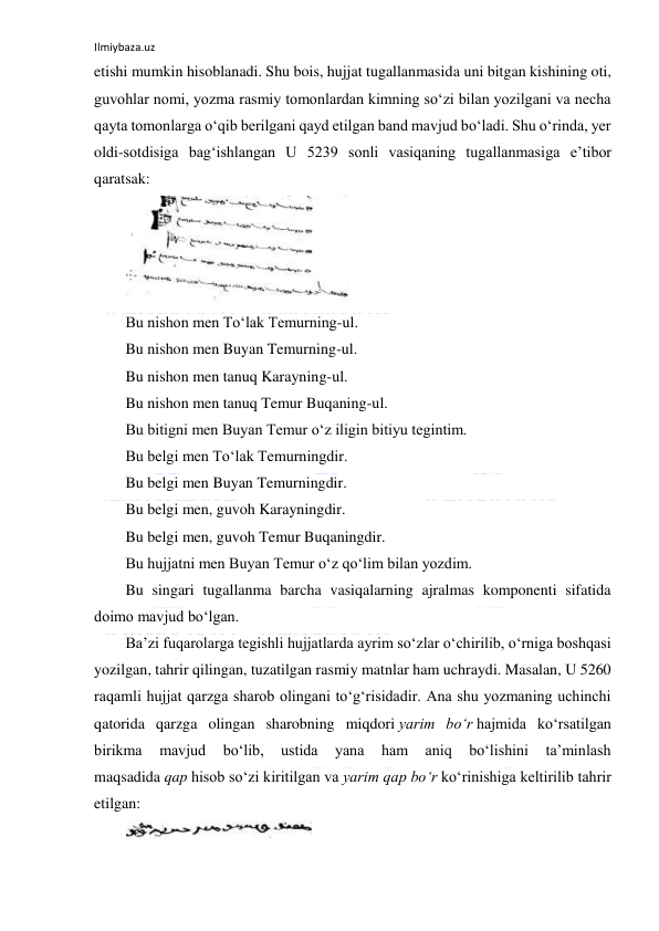 Ilmiybaza.uz 
 
etishi mumkin hisoblanadi. Shu bois, hujjat tugallanmasida uni bitgan kishining oti, 
guvohlar nomi, yozma rasmiy tomonlardan kimning soʻzi bilan yozilgani va necha 
qayta tomonlarga oʻqib berilgani qayd etilgan band mavjud boʻladi. Shu oʻrinda, yer 
oldi-sotdisiga bagʻishlangan U 5239 sonli vasiqaning tugallanmasiga eʼtibor 
qaratsak: 
 
Bu nishon men Toʻlak Temurning-ul. 
Bu nishon men Buyan Temurning-ul. 
Bu nishon men tanuq Karayning-ul. 
Bu nishon men tanuq Temur Buqaning-ul. 
Bu bitigni men Buyan Temur oʻz iligin bitiyu tegintim. 
Bu belgi men Toʻlak Temurningdir. 
Bu belgi men Buyan Temurningdir. 
Bu belgi men, guvoh Karayningdir. 
Bu belgi men, guvoh Temur Buqaningdir. 
Bu hujjatni men Buyan Temur oʻz qoʻlim bilan yozdim. 
Bu singari tugallanma barcha vasiqalarning ajralmas komponenti sifatida 
doimo mavjud boʻlgan. 
Baʼzi fuqarolarga tegishli hujjatlarda ayrim soʻzlar oʻchirilib, oʻrniga boshqasi 
yozilgan, tahrir qilingan, tuzatilgan rasmiy matnlar ham uchraydi. Masalan, U 5260 
raqamli hujjat qarzga sharob olingani toʻgʻrisidadir. Ana shu yozmaning uchinchi 
qatorida qarzga olingan sharobning miqdori yarim boʻr hajmida koʻrsatilgan 
birikma 
mavjud 
boʻlib, 
ustida 
yana 
ham 
aniq 
boʻlishini 
taʼminlash 
maqsadida qap hisob soʻzi kiritilgan va yarim qap boʻr koʻrinishiga keltirilib tahrir 
etilgan: 
 
