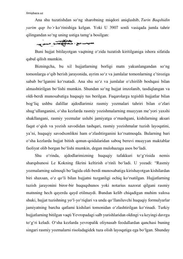 Ilmiybaza.uz 
 
Ana shu tuzatishdan soʻng sharobning miqdori aniqlashib, Turin Baqshidin 
yarim qap boʻr koʻrinishiga kelgan. Yoki U 3907 sonli vasiqada jumla tahrir 
qilingandan soʻng uning ustiga tamgʻa bosilgan: 
 
Buni hujjat bitilayotgan vaqtning oʻzida tuzatish kiritilganiga ishora sifatida 
qabul qilish mumkin. 
Bizningcha, bu xil hujjatlarning borligi matn yakunlangandan soʻng 
tomonlarga oʻqib berish jarayonida, ayrim soʻz va jumlalar tomonlarning eʼtiroziga 
sabab boʻlganini koʻrsatadi. Ana shu soʻz va jumlalar oʻchirilib boshqasi bilan 
almashtirilgan boʻlishi mumkin. Shundan soʻng hujjat imzolanib, tasdiqlangan va 
oldi-berdi munosabatiga huquqiy tus berilgan. Fuqarolarga tegishli hujjatlar bilan 
bogʻliq ushbu dalillar ajdodlarimiz rasmiy yozmalari tahriri bilan oʻzlari 
shugʻullanganini, oʻsha kezlarda rasmiy yozishmalarning muayyan meʼyori yaxshi 
shakllangani, rasmiy yozmalar uslubi jamiyatga oʻrnashgani, kishilarning aksari 
faqat oʻqish va yozish savodidan tashqari, rasmiy yozishmalar tuzish layoqatini, 
yaʼni, huquqiy savodxonlikni ham oʻzlashtirganini koʻrsatmoqda. Bularning bari 
oʻsha kezlarda hujjat bitish qonun-qoidalaridan saboq beruvi muayyan maktablar 
faoliyat olib borgan boʻlishi mumkin, degan mulohazaga asos boʻladi. 
Shu 
oʻrinda, 
ajdodlarimizning 
huquqiy 
tafakkuri 
toʻgʻrisida 
nemis 
sharqshunosi Le Kokning fikrini keltirish oʻrinli boʻladi. U yozadi: “Rasmiy 
yozmalarning salmoqli boʻlagida oldi-berdi munosabatiga kirishayotgan kishilardan 
biri shaxsan, oʻz qoʻli bilan hujjatni tuzganligi ochiq koʻrsatilgan. Hujjatlarning 
tuzish jarayonini biror-bir huquqshunos yoki notarius nazorat qilgani rasmiy 
matnning hech qayerda qayd etilmaydi. Bundan kelib chiqadigan muhim xulosa 
shuki, hujjat tuzishning yoʻl-yoʻriqlari va unda qoʻllaniluvchi huquqiy formulyarlar 
jamiyatning barcha qatlami kishilari tomonidan oʻzlashtirilgan koʻrinadi. Turkiy 
hujjatlarning bitilgan vaqti Yevropadagi salb yurishlaridan oldingi va keyingi davrga 
toʻgʻri keladi. Oʻsha kezlarda yevropalik oliynasab feodallardan qanchasi buning 
singari rasmiy yozmalarni risoladagidek tuza olish layoqatiga ega boʻlgan. Shunday 
