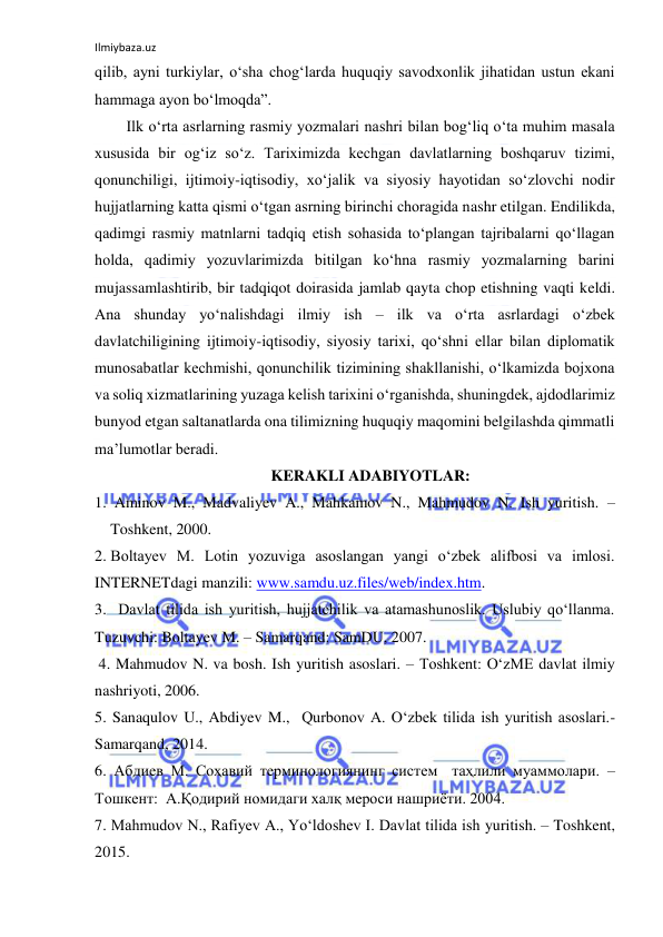 Ilmiybaza.uz 
 
qilib, ayni turkiylar, oʻsha chogʻlarda huquqiy savodxonlik jihatidan ustun ekani 
hammaga ayon boʻlmoqda”. 
Ilk oʻrta asrlarning rasmiy yozmalari nashri bilan bogʻliq oʻta muhim masala 
xususida bir ogʻiz soʻz. Tariximizda kechgan davlatlarning boshqaruv tizimi, 
qonunchiligi, ijtimoiy-iqtisodiy, xoʻjalik va siyosiy hayotidan soʻzlovchi nodir 
hujjatlarning katta qismi oʻtgan asrning birinchi choragida nashr etilgan. Endilikda, 
qadimgi rasmiy matnlarni tadqiq etish sohasida toʻplangan tajribalarni qoʻllagan 
holda, qadimiy yozuvlarimizda bitilgan koʻhna rasmiy yozmalarning barini 
mujassamlashtirib, bir tadqiqot doirasida jamlab qayta chop etishning vaqti keldi. 
Ana shunday yoʻnalishdagi ilmiy ish – ilk va oʻrta asrlardagi oʻzbek 
davlatchiligining ijtimoiy-iqtisodiy, siyosiy tarixi, qoʻshni ellar bilan diplomatik 
munosabatlar kechmishi, qonunchilik tizimining shakllanishi, oʻlkamizda bojxona 
va soliq xizmatlarining yuzaga kelish tarixini oʻrganishda, shuningdek, ajdodlarimiz 
bunyod etgan saltanatlarda ona tilimizning huquqiy maqomini belgilashda qimmatli 
maʼlumotlar beradi. 
KERAKLI ADABIYOTLAR: 
1.  Aminov M., Madvaliyev A., Mahkamov N., Mahmudov N. Ish yuritish. – 
Toshkent, 2000. 
2. Boltayev M. Lotin yozuviga asoslangan yangi o‘zbek alifbosi va imlosi.  
INTERNETdagi manzili: www.samdu.uz.files/web/index.htm. 
3.   Davlat tilida ish yuritish, hujjatchilik va atamashunoslik. Uslubiy qo‘llanma. 
Tuzuvchi: Boltayev M. – Samarqand: SamDU, 2007.  
 4. Mahmudov N. va bosh. Ish yuritish asoslari. – Toshkent: O‘zME davlat ilmiy 
nashriyoti, 2006. 
5. Sanaqulov U., Abdiyev M.,  Qurbonov A. O‘zbek tilida ish yuritish asoslari.- 
Samarqand, 2014. 
6. Абдиев М. Соҳавий терминологиянинг систем  таҳлили муаммолари. –
Тошкент:  А.Қодирий номидаги халқ мероси нашриёти. 2004. 
7. Mahmudov N., Rafiyev A., Yo‘ldoshev I. Davlat tilida ish yuritish. – Toshkent, 
2015.  
