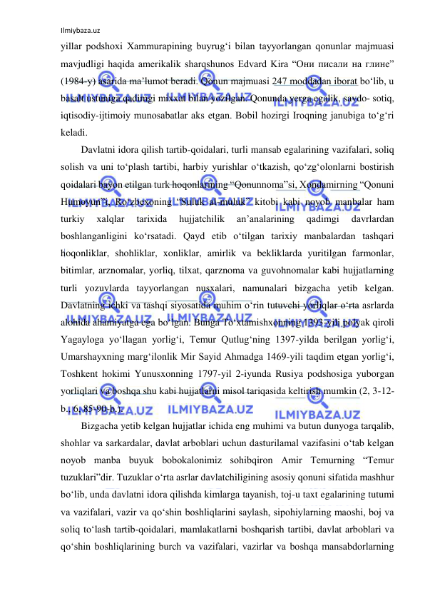 Ilmiybaza.uz 
 
yillar podshoxi Xammurapining buyrug‘i bilan tayyorlangan qonunlar majmuasi 
mavjudligi haqida amerikalik sharqshunos Edvard Kira “Они писали на глине” 
(1984-у) asarida ma’lumot beradi. Qonun majmuasi 247 moddadan iborat bo‘lib, u 
basalt ustuniga qadimgi mixxat bilan yozilgan. Qonunda yerga egalik, savdo- sotiq, 
iqtisodiy-ijtimoiy munosabatlar aks etgan. Bobil hozirgi Iroqning janubiga to‘g‘ri 
keladi. 
Davlatni idora qilish tartib-qoidalari, turli mansab egalarining vazifalari, soliq 
solish va uni to‘plash tartibi, harbiy yurishlar o‘tkazish, qo‘zg‘olonlarni bostirish 
qoidalari bayon etilgan turk hoqonlarining “Qonunnoma”si, Xondamirning “Qonuni 
Humoyun”i, Ro‘zbexoning “Suluk al-muluk” kitobi kabi noyob manbalar ham 
turkiy 
xalqlar 
tarixida 
hujjatchilik 
an’analarining 
qadimgi 
davrlardan 
boshlanganligini ko‘rsatadi. Qayd etib o‘tilgan tarixiy manbalardan tashqari 
hoqonliklar, shohliklar, xonliklar, amirlik va bekliklarda yuritilgan farmonlar, 
bitimlar, arznomalar, yorliq, tilxat, qarznoma va guvohnomalar kabi hujjatlarning 
turli yozuvlarda tayyorlangan nusxalari, namunalari bizgacha yetib kelgan. 
Davlatning ichki va tashqi siyosatida muhim o‘rin tutuvchi yorliqlar o‘rta asrlarda 
alohida ahamiyatga ega bo‘lgan. Bunga To‘xtamishxonning 1393-yili polyak qiroli 
Yagayloga yo‘llagan yorlig‘i, Temur Qutlug‘ning 1397-yilda berilgan yorlig‘i, 
Umarshayxning marg‘ilonlik Mir Sayid Ahmadga 1469-yili taqdim etgan yorlig‘i, 
Toshkent hokimi Yunusxonning 1797-yil 2-iyunda Rusiya podshosiga yuborgan 
yorliqlari va boshqa shu kabi hujjatlarni misol tariqasida keltirish mumkin (2, 3-12-
b., 6, 85-90-b.). 
Bizgacha yetib kelgan hujjatlar ichida eng muhimi va butun dunyoga tarqalib, 
shohlar va sarkardalar, davlat arboblari uchun dasturilamal vazifasini o‘tab kelgan 
noyob manba buyuk bobokalonimiz sohibqiron Amir Temurning “Temur 
tuzuklari”dir. Tuzuklar o‘rta asrlar davlatchiligining asosiy qonuni sifatida mashhur 
bo‘lib, unda davlatni idora qilishda kimlarga tayanish, toj-u taxt egalarining tutumi 
va vazifalari, vazir va qo‘shin boshliqlarini saylash, sipohiylarning maoshi, boj va 
soliq to‘lash tartib-qoidalari, mamlakatlarni boshqarish tartibi, davlat arboblari va 
qo‘shin boshliqlarining burch va vazifalari, vazirlar va boshqa mansabdorlarning 
