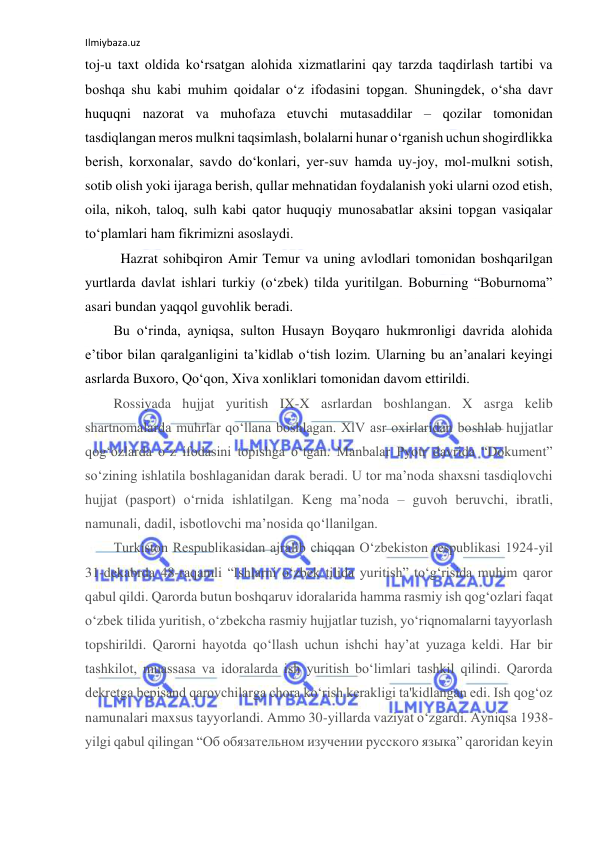 Ilmiybaza.uz 
 
toj-u taxt oldida ko‘rsatgan alohida xizmatlarini qay tarzda taqdirlash tartibi va 
boshqa shu kabi muhim qoidalar o‘z ifodasini topgan. Shuningdek, o‘sha davr 
huquqni nazorat va muhofaza etuvchi mutasaddilar – qozilar tomonidan 
tasdiqlangan meros mulkni taqsimlash, bolalarni hunar o‘rganish uchun shogirdlikka 
berish, korxonalar, savdo do‘konlari, yer-suv hamda uy-joy, mol-mulkni sotish, 
sotib olish yoki ijaraga berish, qullar mehnatidan foydalanish yoki ularni ozod etish, 
oila, nikoh, taloq, sulh kabi qator huquqiy munosabatlar aksini topgan vasiqalar 
to‘plamlari ham fikrimizni asoslaydi. 
Hazrat sohibqiron Amir Temur va uning avlodlari tomonidan boshqarilgan 
yurtlarda davlat ishlari turkiy (o‘zbek) tilda yuritilgan. Boburning “Boburnoma” 
asari bundan yaqqol guvohlik beradi. 
Bu o‘rinda, ayniqsa, sulton Husayn Boyqaro hukmronligi davrida alohida 
e’tibor bilan qaralganligini ta’kidlab o‘tish lozim. Ularning bu an’analari keyingi 
asrlarda Buxoro, Qo‘qon, Xiva xonliklari tomonidan davom ettirildi. 
Rossiyada hujjat yuritish IX-X asrlardan boshlangan. X asrga kelib 
shartnomalarda muhrlar qo‘llana boshlagan. XlV asr oxirlaridan boshlab hujjatlar 
qog‘ozlarda o‘z ifodasini topishga o‘tgan. Manbalar Pyotr davrida “Dokument” 
so‘zining ishlatila boshlaganidan darak beradi. U tor ma’noda shaxsni tasdiqlovchi 
hujjat (pasport) o‘rnida ishlatilgan. Keng ma’noda – guvoh beruvchi, ibratli, 
namunali, dadil, isbotlovchi ma’nosida qo‘llanilgan.  
Turkiston Respublikasidan ajralib chiqqan O‘zbekiston respublikasi 1924-yil 
31-dekabrda 48-raqamli “Ishlarni o‘zbek tilida yuritish” to‘g‘risida muhim qaror 
qabul qildi. Qarorda butun boshqaruv idoralarida hamma rasmiy ish qog‘ozlari faqat 
o‘zbek tilida yuritish, o‘zbekcha rasmiy hujjatlar tuzish, yo‘riqnomalarni tayyorlash 
topshirildi. Qarorni hayotda qo‘llash uchun ishchi hay’at yuzaga keldi. Har bir 
tashkilot, muassasa va idoralarda ish yuritish bo‘limlari tashkil qilindi. Qarorda 
dekretga bepisand qarovchilarga chora ko‘rish kerakligi ta'kidlangan edi. Ish qog‘oz 
namunalari maxsus tayyorlandi. Ammo 30-yillarda vaziyat o‘zgardi. Ayniqsa 1938-
yilgi qabul qilingan “Об обязательном изучении русского языка” qaroridan keyin 
