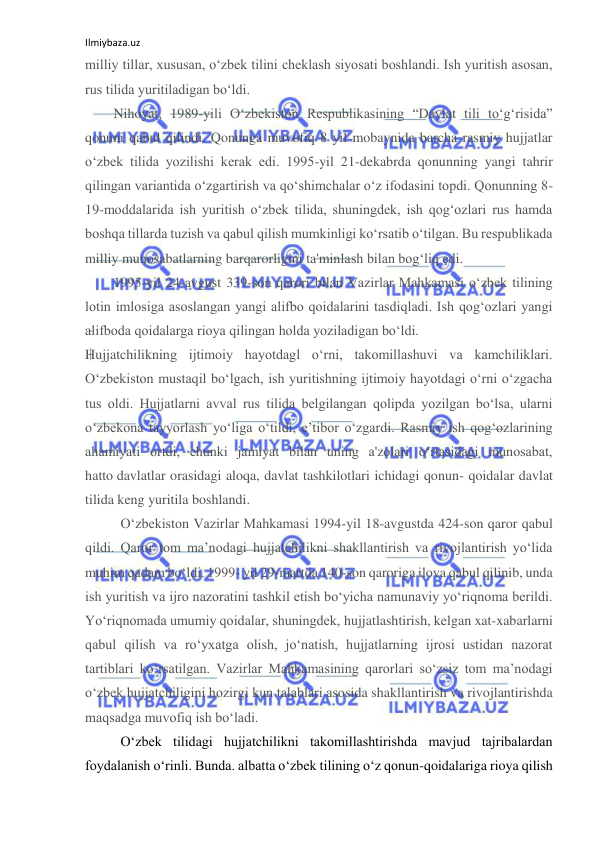 Ilmiybaza.uz 
 
milliy tillar, xususan, o‘zbek tilini cheklash siyosati boshlandi. Ish yuritish asosan, 
rus tilida yuritiladigan bo‘ldi. 
Nihoyat, 1989-yili O‘zbekiston Respublikasining “Davlat tili to‘g‘risida” 
qonuni qabul qilindi. Qonunga muvofiq 8 yil mobaynida barcha rasmiy hujjatlar 
o‘zbek tilida yozilishi kerak edi. 1995-yil 21-dekabrda qonunning yangi tahrir 
qilingan variantida o‘zgartirish va qo‘shimchalar o‘z ifodasini topdi. Qonunning 8-
19-moddalarida ish yuritish o‘zbek tilida, shuningdek, ish qog‘ozlari rus hamda 
boshqa tillarda tuzish va qabul qilish mumkinligi ko‘rsatib o‘tilgan. Bu respublikada 
milliy munosabatlarning barqarorligini ta'minlash bilan bog‘liq edi. 
1995-yil 24-avgust 339-son qarori bilan Vazirlar Mahkamasi o‘zbek tilining 
lotin imlosiga asoslangan yangi alifbo qoidalarini tasdiqladi. Ish qog‘ozlari yangi 
alifboda qoidalarga rioya qilingan holda yoziladigan bo‘ldi. 
Hujjatchilikning ijtimoiy hayotdagl o‘rni, takomillashuvi va kamchiliklari. 
O‘zbekiston mustaqil bo‘lgach, ish yuritishning ijtimoiy hayotdagi o‘rni o‘zgacha 
tus oldi. Hujjatlarni avval rus tilida belgilangan qolipda yozilgan bo‘lsa, ularni 
o‘zbekona tayyorlash yo‘liga o‘tildi, e’tibor o‘zgardi. Rasmiy ish qog‘ozlarining 
ahamiyati ortdi, chunki jamiyat bilan uning a'zolari o‘rtasidagi munosabat, 
hatto davlatlar orasidagi aloqa, davlat tashkilotlari ichidagi qonun- qoidalar davlat 
tilida keng yuritila boshlandi. 
O‘zbekiston Vazirlar Mahkamasi 1994-yil 18-avgustda 424-son qaror qabul 
qildi. Qaror tom ma’nodagi hujjatchilikni shakllantirish va rivojlantirish yo‘lida 
muhim qadam bo‘ldi. 1999- yil 29-martda 140-son qaroriga ilova qabul qilinib, unda 
ish yuritish va ijro nazoratini tashkil etish bo‘yicha namunaviy yo‘riqnoma berildi. 
Yo‘riqnomada umumiy qoidalar, shuningdek, hujjatlashtirish, kelgan xat-xabarlarni 
qabul qilish va ro‘yxatga olish, jo‘natish, hujjatlarning ijrosi ustidan nazorat 
tartiblari ko‘rsatilgan. Vazirlar Mahkamasining qarorlari so‘zsiz tom ma’nodagi 
o‘zbek hujjatchiligini hozirgi kun talablari asosida shakllantirish va rivojlantirishda 
maqsadga muvofiq ish bo‘ladi. 
O‘zbek tilidagi hujjatchilikni takomillashtirishda mavjud tajribalardan 
foydalanish o‘rinli. Bunda. albatta o‘zbek tilining o‘z qonun-qoidalariga rioya qilish 
