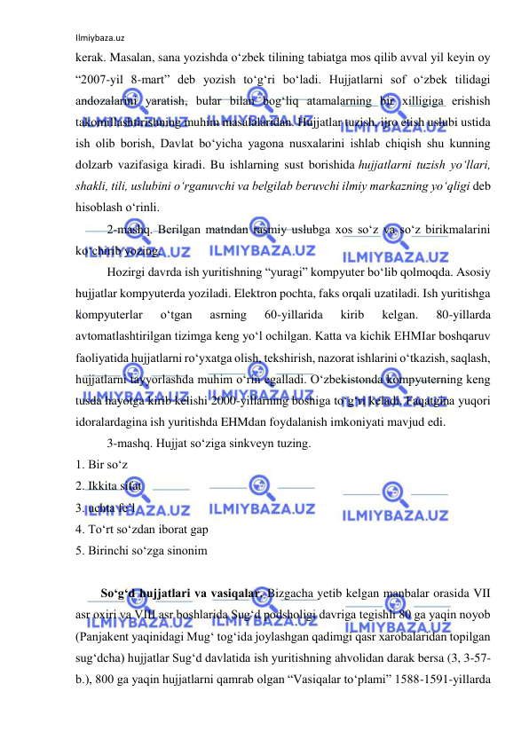 Ilmiybaza.uz 
 
kerak. Masalan, sana yozishda o‘zbek tilining tabiatga mos qilib avval yil keyin oy 
“2007-yil 8-mart” deb yozish to‘g‘ri bo‘ladi. Hujjatlarni sof o‘zbek tilidagi 
andozalarini yaratish, bular bilan bog‘liq atamalarning bir xilligiga erishish 
takomillashtirishning muhim masalalaridan. Hujjatlar tuzish, ijro etish uslubi ustida 
ish olib borish, Davlat bo‘yicha yagona nusxalarini ishlab chiqish shu kunning 
dolzarb vazifasiga kiradi. Bu ishlarning sust borishida hujjatlarni tuzish yo‘llari, 
shakli, tili, uslubini o‘rganuvchi va belgilab beruvchi ilmiy markazning yo‘qligi deb 
hisoblash o‘rinli.  
2-mashq. Berilgan matndan rasmiy uslubga xos so‘z va so‘z birikmalarini 
ko‘chirib yozing. 
Hozirgi davrda ish yuritishning “yuragi” kompyuter bo‘lib qolmoqda. Asosiy 
hujjatlar kompyuterda yoziladi. Elektron pochta, faks orqali uzatiladi. Ish yuritishga 
kompyuterlar 
o‘tgan 
asrning 
60-yillarida 
kirib 
kelgan. 
80-yillarda 
avtomatlashtirilgan tizimga keng yo‘l ochilgan. Katta va kichik EHMIar boshqaruv 
faoliyatida hujjatlarni ro‘yxatga olish, tekshirish, nazorat ishlarini o‘tkazish, saqlash, 
hujjatlarni tayyorlashda muhim o‘rin egalladi. O‘zbekistonda kompyuterning keng 
tusda hayotga kirib kelishi 2000-yillarning boshiga to‘g‘ri keladi. Faqatgina yuqori 
idoralardagina ish yuritishda EHMdan foydalanish imkoniyati mavjud edi. 
3-mashq. Hujjat so‘ziga sinkveyn tuzing. 
1. Bir so‘z 
2. Ikkita sifat 
3. uchta fe’l 
4. To‘rt so‘zdan iborat gap 
5. Birinchi so‘zga sinonim 
 
So‘g‘d hujjatlari va vasiqalar. Bizgacha yetib kelgan manbalar orasida VII 
asr oxiri va VIII asr boshlarida Sug‘d podsholigi davriga tegishli 80 ga yaqin noyob 
(Panjakent yaqinidagi Mug‘ tog‘ida joylashgan qadimgi qasr xarobalaridan topilgan 
sug‘dcha) hujjatlar Sug‘d davlatida ish yuritishning ahvolidan darak bersa (3, 3-57-
b.), 800 ga yaqin hujjatlarni qamrab olgan “Vasiqalar to‘plami” 1588-1591-yillarda 
