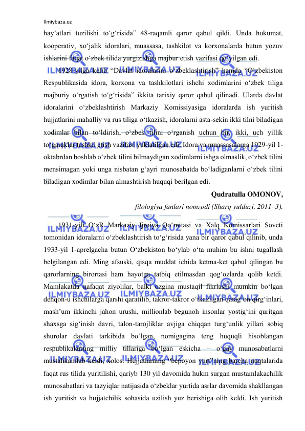 Ilmiybaza.uz 
 
hay’atlari tuzilishi to‘g‘risida” 48-raqamli qaror qabul qildi. Unda hukumat, 
kooperativ, xo‘jalik idoralari, muassasa, tashkilot va korxonalarda butun yozuv 
ishlarini faqat o‘zbek tilida yurgizishga majbur etish vazifasi qo‘yilgan edi. 
1928-yilga kelib “Davlat idoralarini o‘zbeklashtirish” hamda “O‘zbekiston 
Respublikasida idora, korxona va tashkilotlari ishchi xodimlarini o‘zbek tiliga 
majburiy o‘rgatish to‘g‘risida” ikkita tarixiy qaror qabul qilinadi. Ularda davlat 
idoralarini o‘zbeklashtirish Markaziy Komissiyasiga idoralarda ish yuritish 
hujjatlarini mahalliy va rus tiliga o‘tkazish, idoralarni asta-sekin ikki tilni biladigan 
xodimlar bilan to‘ldirish, o‘zbek tilini o‘rganish uchun bir, ikki, uch yillik 
to‘garaklar tashkil etish vazifasi yuklatilgan edi. Idora va muassasalarga 1929-yil 1-
oktabrdan boshlab o‘zbek tilini bilmaydigan xodimlarni ishga olmaslik, o‘zbek tilini 
mensimagan yoki unga nisbatan g‘ayri munosabatda bo‘ladiganlarni o‘zbek tilini 
biladigan xodimlar bilan almashtirish huquqi berilgan edi. 
Qudratulla OMONOV,  
filologiya fanlari nomzodi (Sharq yulduzi, 2011–3). 
1931-yili O‘zR Markaziy Ijroiya Qo‘mitasi va Xalq Komissarlari Soveti 
tomonidan idoralarni o‘zbeklashtirish to‘g‘risida yana bir qaror qabul qilinib, unda 
1933-yil 1-aprelgacha butun O‘zbekiston bo‘ylab o‘ta muhim bu ishni tugallash 
belgilangan edi. Ming afsuski, qisqa muddat ichida ketma-ket qabul qilingan bu 
qarorlarning birortasi ham hayotga tatbiq etilmasdan qog‘ozlarda qolib ketdi. 
Mamlakatda nafaqat ziyolilar, balki ozgina mustaqil fikrlashi mumkin bo‘lgan 
dehqon-u ishchilarga qarshi qaratilib, takror-takror o‘tkazilgan qatag‘on qirg‘inlari, 
mash’um ikkinchi jahon urushi, millionlab begunoh insonlar yostig‘ini quritgan 
shaxsga sig‘inish davri, talon-tarojliklar avjiga chiqqan turg‘unlik yillari sobiq 
shurolar davlati tarkibida bo‘lgan, nomigagina teng huquqli hisoblangan 
respublikalarning milliy tillariga bo‘lgan eskicha – o‘gay munosabatlarni 
mustahkamlab keldi, xolos. Hujjatlarning “bepoyon yurt”ning barcha nuqtalarida 
faqat rus tilida yuritilishi, qariyb 130 yil davomida hukm surgan mustamlakachilik 
munosabatlari va tazyiqlar natijasida o‘zbeklar yurtida asrlar davomida shakllangan 
ish yuritish va hujjatchilik sohasida uzilish yuz berishiga olib keldi. Ish yuritish 
