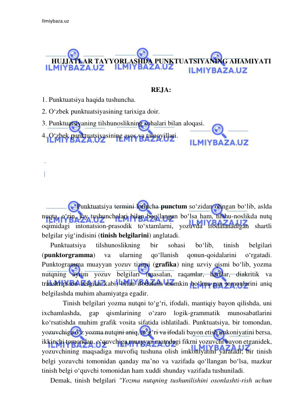 Ilmiybaza.uz 
 
 
 
 
HUJJATLAR TAYYORLASHDA PUNKTUATSIYANING AHAMIYATI 
 
 
REJA: 
1. Punktuatsiya haqida tushuncha. 
2. O‘zbek punktuatsiyasining tarixiga doir. 
3. Punktuatsiyaning tilshunoslikning sohalari bilan aloqasi. 
4. O‘zbek punktuatsiyasining asos va tamoyillari. 
 
 
 
 
 
 
 
Punktuatsiya termini lotincha punctum so‘zidan olingan bo‘lib, aslda 
nuqta, o‘rin, joy tushunchalari bilan bog‘langan bo‘lsa ham, tilshu-noslikda nutq 
oqimidagi intonatsion-prasodik to‘xtamlarni, yozuvda ifodalanadigan shartli 
belgilar yig‘indisini (tinish belgilarini) anglatadi. 
Punktuatsiya 
tilshunoslikning 
bir 
sohasi 
bo‘lib, 
tinish 
belgilari 
(punktorgramma) 
va 
ularning 
qo‘llanish 
qonun-qoidalarini 
o‘rgatadi. 
Punktogramma muayyan yozuv tizimi (grafika) ning uzviy qismi bo‘lib, yozma 
nutqning ayrim yozuv belgilari (masalan, raqamlar, harflar, diakritik va 
transkripsion belgilar kabi) bilan ifodalash mumkin bo‘lma-gan tomonlarini aniq 
belgilashda muhim ahamiyatga egadir. 
 
Tinish belgilari yozma nutqni to‘g‘ri, ifodali, mantiqiy bayon qilishda, uni 
ixchamlashda, 
gap 
qismlarining 
o‘zaro 
logik-grammatik 
munosabatlarini 
ko‘rsatishda muhim grafik vosita sifatida ishlatiladi. Punktuatsiya, bir tomondan, 
yozuvchiga o‘z yozma nutqini aniq, to‘g‘ri va ifodali bayon etish imkoniyatini bersa, 
ikkinchi tomondan, o‘quvchiga muayyan matndagi fikrni yozuvchi bayon etganidek, 
yozuvchining maqsadiga muvofiq tushuna olish imkoniyatini yaratadi; bir tinish 
belgi yozuvchi tomonidan qanday ma’no va vazifada qo‘llangan bo‘lsa, mazkur 
tinish belgi o‘quvchi tomonidan ham xuddi shunday vazifada tushuniladi. 
Demak, tinish belgilari "Yozma nutqning tushunilishini osonlashti-rish uchun 
