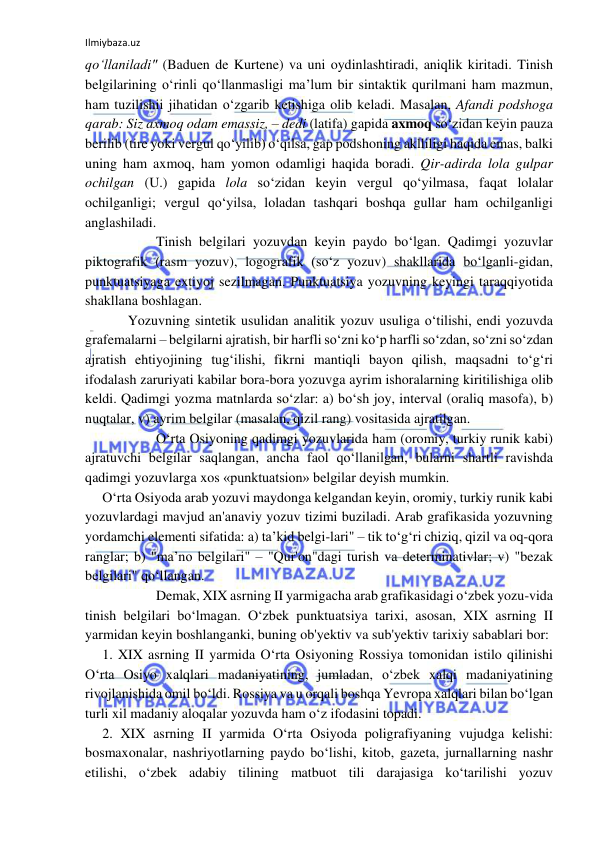 Ilmiybaza.uz 
 
qo‘llaniladi" (Baduen de Kurtene) va uni oydinlashtiradi, aniqlik kiritadi. Tinish 
belgilarining o‘rinli qo‘llanmasligi ma’lum bir sintaktik qurilmani ham mazmun, 
ham tuzilishii jihatidan o‘zgarib ketishiga olib keladi. Masalan, Afandi podshoga 
qarab: Siz axmoq odam emassiz, – dedi (latifa) gapida axmoq so‘zidan keyin pauza 
berilib (tire yoki vergul qo‘yilib) o‘qilsa, gap podshoning aklliligi haqida emas, balki 
uning ham axmoq, ham yomon odamligi haqida boradi. Qir-adirda lola gulpar 
ochilgan (U.) gapida lola so‘zidan keyin vergul qo‘yilmasa, faqat lolalar 
ochilganligi; vergul qo‘yilsa, loladan tashqari boshqa gullar ham ochilganligi 
anglashiladi. 
 
 
Tinish belgilari yozuvdan keyin paydo bo‘lgan. Qadimgi yozuvlar 
piktografik (rasm yozuv), logografik (so‘z yozuv) shakllarida bo‘lganli-gidan, 
punktuatsiyaga extiyoj sezilmagan. Punktuatsiya yozuvning keyingi taraqqiyotida 
shakllana boshlagan. 
 
Yozuvning sintetik usulidan analitik yozuv usuliga o‘tilishi, endi yozuvda 
grafemalarni – belgilarni ajratish, bir harfli so‘zni ko‘p harfli so‘zdan, so‘zni so‘zdan 
ajratish ehtiyojining tug‘ilishi, fikrni mantiqli bayon qilish, maqsadni to‘g‘ri 
ifodalash zaruriyati kabilar bora-bora yozuvga ayrim ishoralarning kiritilishiga olib 
keldi. Qadimgi yozma matnlarda so‘zlar: a) bo‘sh joy, interval (oraliq masofa), b) 
nuqtalar, v) ayrim belgilar (masalan, qizil rang) vositasida ajratilgan. 
 
 
O‘rta Osiyoning qadimgi yozuvlarida ham (oromiy, turkiy runik kabi) 
ajratuvchi belgilar saqlangan, ancha faol qo‘llanilgan, bularni shartli ravishda 
qadimgi yozuvlarga xos «punktuatsion» belgilar deyish mumkin. 
O‘rta Osiyoda arab yozuvi maydonga kelgandan keyin, oromiy, turkiy runik kabi 
yozuvlardagi mavjud an'anaviy yozuv tizimi buziladi. Arab grafikasida yozuvning 
yordamchi elementi sifatida: a) ta’kid belgi-lari" – tik to‘g‘ri chiziq, qizil va oq-qora 
ranglar; b) "ma’no belgilari" – "Qur'on"dagi turish va determinativlar; v) "bezak 
belgilari" qo‘llangan. 
 
 
Demak, XIX asrning II yarmigacha arab grafikasidagi o‘zbek yozu-vida 
tinish belgilari bo‘lmagan. O‘zbek punktuatsiya tarixi, asosan, XIX asrning II 
yarmidan keyin boshlanganki, buning ob'yektiv va sub'yektiv tarixiy sabablari bor: 
1. XIX asrning II yarmida O‘rta Osiyoning Rossiya tomonidan istilo qilinishi 
O‘rta Osiyo xalqlari madaniyatining, jumladan, o‘zbek xalqi madaniyatining 
rivojlanishida omil bo‘ldi. Rossiya va u orqali boshqa Yevropa xalqlari bilan bo‘lgan 
turli xil madaniy aloqalar yozuvda ham o‘z ifodasini topadi. 
2. XIX asrning II yarmida O‘rta Osiyoda poligrafiyaning vujudga kelishi: 
bosmaxonalar, nashriyotlarning paydo bo‘lishi, kitob, gazeta, jurnallarning nashr 
etilishi, o‘zbek adabiy tilining matbuot tili darajasiga ko‘tarilishi yozuv 
