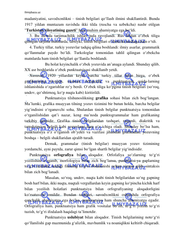 Ilmiybaza.uz 
 
madaniyatini, savodxonlikni – tinish belgilari qo‘llash ilmini shakllantirdi. Bunda 
1917 yildan muntazam ravishda ikki tilda (ruscha va uzbekcha) nashr etilgan 
"Turkiston viloyatining gazeti" ham muhim ahamiyatga ega bo‘ldi. 
3. Bu davrda tarjimachilik ishlari juda ravojlandi. Rus tilidan o‘zbek tiliga 
qilingan tarjima matnlarda, tabiiyki, tinish belgilari o‘zbekcha nushaga ham o‘tdi. 
4. Turkiy tillar, turkiy yozuvlar tadqiq qilina boshlandi: ilmiy asarlar, grammatik 
qo‘llanmalar paydo bo‘ldi. Turkologlar tomonidan tahlil qilingan o‘zbekcha 
matnlarda ham tinish belgilari qo‘llanila boshlandi. 
 
 
Bu holat keyinchalik o‘zbek yozuvida an’anaga aylandi. Shunday qilib, 
XX asr boshlarida o‘zbek punktuatsiyasi shakllanib yetdi. 
Xususan, 1920 yillardan keyin barcha turkiy tillar bilan birga, o‘zbek 
grafikasining rivojida, xususan, orfografik va punktuatsion qoida-larning 
ishlanishida o‘zgarishlar ro‘y berdi. O‘zbek tiliga ko‘pgina tinish belgilari (so‘roq, 
undov, qo‘shtirnoq, ko‘p nuqta kabi) kiritirildi. 
 
 
Punktuatsiya tilshunoslikning grafika sohasi bilan zich bog‘langan. 
Ma’lumki, grafika muayyan tilning yozuv tizimini bir butun holda, barcha belgilar 
yig‘indisini o‘rganuvchi soha, Shulardan tinish belgilar punktuatsiya tomonidan 
o‘rganilishidan qat’i nazar, keng ma’noda punktogrammalar ham grafikaning 
tarkibiy qismidir. Grafika tinish belgilaridan tashqari, raqamli, diakritik va 
tarnskripsion belgili kabi yozuvlarni ham o‘z ichiga oladi. Shunday bo‘lsa ham, 
punktuatsiya o‘z o‘rganish ob’yekti va vazifasi jihatidan grafikadan, yozuvning 
boshqa – belgili shakllaridan ajralib turadi. 
 
 
Demak, grammalar (tinish belgilar) muayyan yozuv tizimining 
yordamchi, ayni paytda, zarur qimsi bo‘lgan shartli belgilar yig‘indisidir. 
Punktuatsiya orfografiya bilan aloqador. Orfofafiya so‘zlarning to‘g‘ri 
yozilishini o‘rganib, morfologiya bilan zich bog‘lansa, punktuatsi-ya gaplarning 
to‘g‘ri tuzilishi, undagi fikrning to‘g‘ri ifodalanishi uchun xizmat qilib, sintaksis 
bilan zich bog‘lanadi. 
 
 
Masalan, so‘roq, undov, nuqta kabi tinish belgilaridan so‘ng gapning 
bosh harf bilan, ikki nuqta, nuqtali vergullardan keyin gapning ko‘pincha kichik harf 
bilan yozilish holatlari punktuatsiya bilan orfografiyaning aloqadorligini 
ko‘rsatuvchi omildir. Bundan tashqari, savodxonlikni oshirishda orfografiya 
qanchalik ahamiyatga ega bo‘lsa, punktuatsiya ham shuncha ahamiyatga egadir. 
Orfografiya ham, punktuatsiya ham grafik vositalar bo‘lib, to‘g‘ri yozish to‘g‘ri 
tuzish, to‘g‘ri ifodalash haqidagi ta’limotdir. 
 
 
Punktuatsiya uslubiyat bilan aloqador. Tinish belgilarining noto‘g‘ri 
qo‘llanilishi gap mazmunida g‘alizlik, mavhumlik va noaniqlikni keltirib chiqaradi. 
