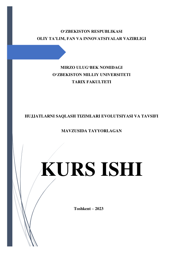  
 
 
O‘ZBEKISTON RESPUBLIKASI 
OLIY TA’LIM, FAN VA INNOVATSIYALAR VAZIRLIGI 
 
 
 
MIRZO ULUG‘BEK NOMIDAGI  
O‘ZBEKISTON MILLIY UNIVERSITETI 
TARIX FAKULTETI 
 
 
 
 
 
HUJJATLARNI SAQLASH TIZIMLARI EVOLUTSIYASI VA TAVSIFI 
 
MAVZUSIDA TAYYORLAGAN 
 
 
 
KURS ISHI 
 
 
                                              Toshkent – 2023 
 
 
 
