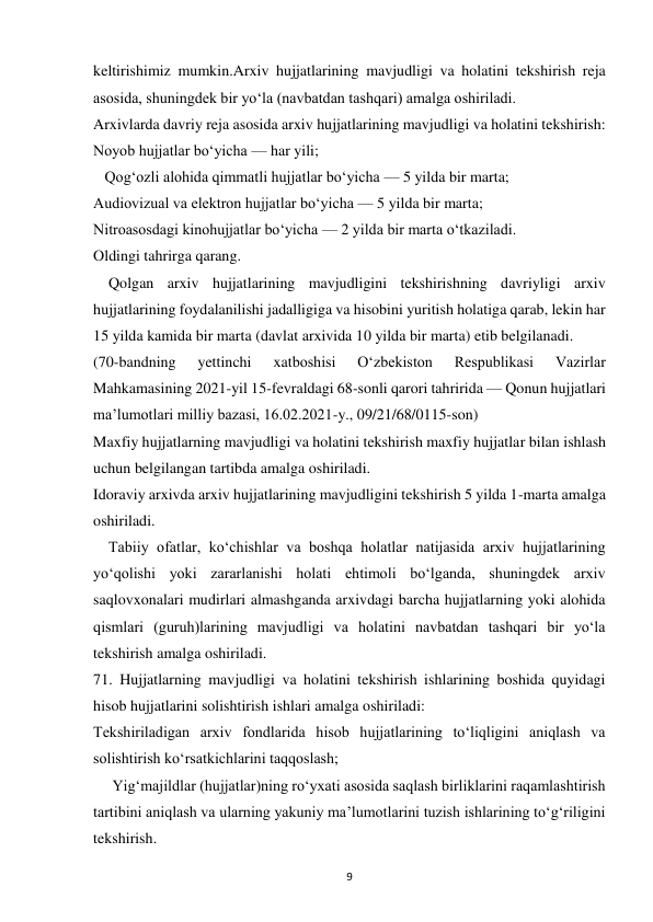  
9 
keltirishimiz mumkin.Arxiv hujjatlarining mavjudligi va holatini tekshirish reja 
asosida, shuningdek bir yo‘la (navbatdan tashqari) amalga oshiriladi. 
Arxivlarda davriy reja asosida arxiv hujjatlarining mavjudligi va holatini tekshirish: 
Noyob hujjatlar bo‘yicha — har yili; 
   Qog‘ozli alohida qimmatli hujjatlar bo‘yicha — 5 yilda bir marta; 
Audiovizual va elektron hujjatlar bo‘yicha — 5 yilda bir marta; 
Nitroasosdagi kinohujjatlar bo‘yicha — 2 yilda bir marta o‘tkaziladi. 
Oldingi tahrirga qarang. 
    Qolgan arxiv hujjatlarining mavjudligini tekshirishning davriyligi arxiv 
hujjatlarining foydalanilishi jadalligiga va hisobini yuritish holatiga qarab, lekin har 
15 yilda kamida bir marta (davlat arxivida 10 yilda bir marta) etib belgilanadi. 
(70-bandning 
yettinchi 
xatboshisi 
O‘zbekiston 
Respublikasi 
Vazirlar 
Mahkamasining 2021-yil 15-fevraldagi 68-sonli qarori tahririda — Qonun hujjatlari 
ma’lumotlari milliy bazasi, 16.02.2021-y., 09/21/68/0115-son) 
Maxfiy hujjatlarning mavjudligi va holatini tekshirish maxfiy hujjatlar bilan ishlash 
uchun belgilangan tartibda amalga oshiriladi. 
Idoraviy arxivda arxiv hujjatlarining mavjudligini tekshirish 5 yilda 1-marta amalga 
oshiriladi. 
    Tabiiy ofatlar, ko‘chishlar va boshqa holatlar natijasida arxiv hujjatlarining 
yo‘qolishi yoki zararlanishi holati ehtimoli bo‘lganda, shuningdek arxiv 
saqlovxonalari mudirlari almashganda arxivdagi barcha hujjatlarning yoki alohida 
qismlari (guruh)larining mavjudligi va holatini navbatdan tashqari bir yo‘la 
tekshirish amalga oshiriladi. 
71. Hujjatlarning mavjudligi va holatini tekshirish ishlarining boshida quyidagi 
hisob hujjatlarini solishtirish ishlari amalga oshiriladi: 
Tekshiriladigan arxiv fondlarida hisob hujjatlarining to‘liqligini aniqlash va 
solishtirish ko‘rsatkichlarini taqqoslash; 
     Yig‘majildlar (hujjatlar)ning ro‘yxati asosida saqlash birliklarini raqamlashtirish 
tartibini aniqlash va ularning yakuniy ma’lumotlarini tuzish ishlarining to‘g‘riligini 
tekshirish. 
