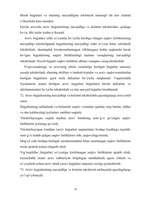  
10 
Hisob hujjatlari va ularning mavjudligini tekshirish mustaqil ish turi sifatida 
o‘tkazilishi ham mumkin. 
Davlat arxivida arxiv hujjatlarining mavjudligi va holatini tekshirishni, qoidaga 
ko‘ra, ikki nafar xodim o‘tkazadi. 
     Arxiv hujjatlari ichki ro‘yxatlar bo‘yicha hisobga olingan saqlov birliklarining 
mavjudligi tekshirilganda hujjatlarning mavjudligi ichki ro‘yxat bilan solishtirib 
tekshiriladi, shuningdek broshyuralanmagan (tikilmagan) holda saqlanishi kerak 
bo‘lgan hujjatlarning saqlov birliklaridagi hamma varaqlarning mavjudligi 
tekshiriladi. Noyob hujjatli saqlov birliklari albatta varaqma-varaq tekshiriladi. 
     O‘quvxonalariga va arxivning ishchi xonalariga berilgan hujjatlar umumiy 
asosda tekshiriladi, ularning shifrlari o‘rindosh-kartalar va arxiv saqlovxonalaridan 
berilgan hujjatlarni qayd etish daftarlari bo‘yicha aniqlanadi. Vaqtinchalik 
foydalanish uchun berilgan arxiv hujjatlari hujjatlarni berish daftarlari va 
dalolatnomalari bo‘yicha tekshiriladi va ular mavjud hujjatlar hisoblanadi. 
72. Arxiv hujjatlarining mavjudligi va holatini tekshirishda quyidagilarga rioya etish 
zarur: 
Hujjatlarning stellajlarda va birlamchi saqlov vositalari (qutilar, bog‘lamlar, jildlar 
va shu kabilar)dagi joylashuv tartibini saqlash; 
Tekshirilayotgan vaqtda mazkur arxiv fondining noto‘g‘ri qo‘yilgan saqlov 
birliklarini joylariga qo‘yish; 
Tekshirilayotgan fonddan (arxiv hujjatlari majmuidan) boshqa fondlarga tegishli, 
noto‘g‘ri tushib qolgan saqlov birliklarini olib, saqlovchiga berish; 
Mog‘or yoki boshqa biologik zararkunandalar bilan zararlangan saqlov birliklarini 
tezda ajratish uchun chiqarib olish; 
Yig‘majildlar (hujjatlar) ro‘yxatiga kiritilmagan saqlov birliklarini ajratib olish, 
keyinchalik ularni arxiv rahbariyati belgilagan muddatlarda qayta ishlash va 
ro‘yxatlash uchun arxiv fondi (arxiv hujjatlari majmui) oxiriga joylashtirish. 
73. Arxiv hujjatlarining mavjudligi va holatini tekshirish mobaynida quyidagilarga 
yo‘l qo‘yilmaydi: 
