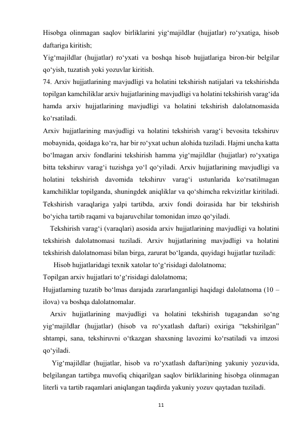  
11 
Hisobga olinmagan saqlov birliklarini yig‘majildlar (hujjatlar) ro‘yxatiga, hisob 
daftariga kiritish; 
Yig‘majildlar (hujjatlar) ro‘yxati va boshqa hisob hujjatlariga biron-bir belgilar 
qo‘yish, tuzatish yoki yozuvlar kiritish. 
74. Arxiv hujjatlarining mavjudligi va holatini tekshirish natijalari va tekshirishda 
topilgan kamchiliklar arxiv hujjatlarining mavjudligi va holatini tekshirish varag‘ida 
hamda arxiv hujjatlarining mavjudligi va holatini tekshirish dalolatnomasida 
ko‘rsatiladi. 
Arxiv hujjatlarining mavjudligi va holatini tekshirish varag‘i bevosita tekshiruv 
mobaynida, qoidaga ko‘ra, har bir ro‘yxat uchun alohida tuziladi. Hajmi uncha katta 
bo‘lmagan arxiv fondlarini tekshirish hamma yig‘majildlar (hujjatlar) ro‘yxatiga 
bitta tekshiruv varag‘i tuzishga yo‘l qo‘yiladi. Arxiv hujjatlarining mavjudligi va 
holatini tekshirish davomida tekshiruv varag‘i ustunlarida ko‘rsatilmagan 
kamchiliklar topilganda, shuningdek aniqliklar va qo‘shimcha rekvizitlar kiritiladi. 
Tekshirish varaqlariga yalpi tartibda, arxiv fondi doirasida har bir tekshirish 
bo‘yicha tartib raqami va bajaruvchilar tomonidan imzo qo‘yiladi. 
    Tekshirish varag‘i (varaqlari) asosida arxiv hujjatlarining mavjudligi va holatini 
tekshirish dalolatnomasi tuziladi. Arxiv hujjatlarining mavjudligi va holatini 
tekshirish dalolatnomasi bilan birga, zarurat bo‘lganda, quyidagi hujjatlar tuziladi: 
      Hisob hujjatlaridagi texnik xatolar to‘g‘risidagi dalolatnoma; 
Topilgan arxiv hujjatlari to‘g‘risidagi dalolatnoma; 
Hujjatlarning tuzatib bo‘lmas darajada zararlanganligi haqidagi dalolatnoma (10 – 
ilova) va boshqa dalolatnomalar. 
    Arxiv hujjatlarining mavjudligi va holatini tekshirish tugagandan so‘ng 
yig‘majildlar (hujjatlar) (hisob va ro‘yxatlash daftari) oxiriga “tekshirilgan” 
shtampi, sana, tekshiruvni o‘tkazgan shaxsning lavozimi ko‘rsatiladi va imzosi 
qo‘yiladi. 
     Yig‘majildlar (hujjatlar, hisob va ro‘yxatlash daftari)ning yakuniy yozuvida, 
belgilangan tartibga muvofiq chiqarilgan saqlov birliklarining hisobga olinmagan 
literli va tartib raqamlari aniqlangan taqdirda yakuniy yozuv qaytadan tuziladi. 
