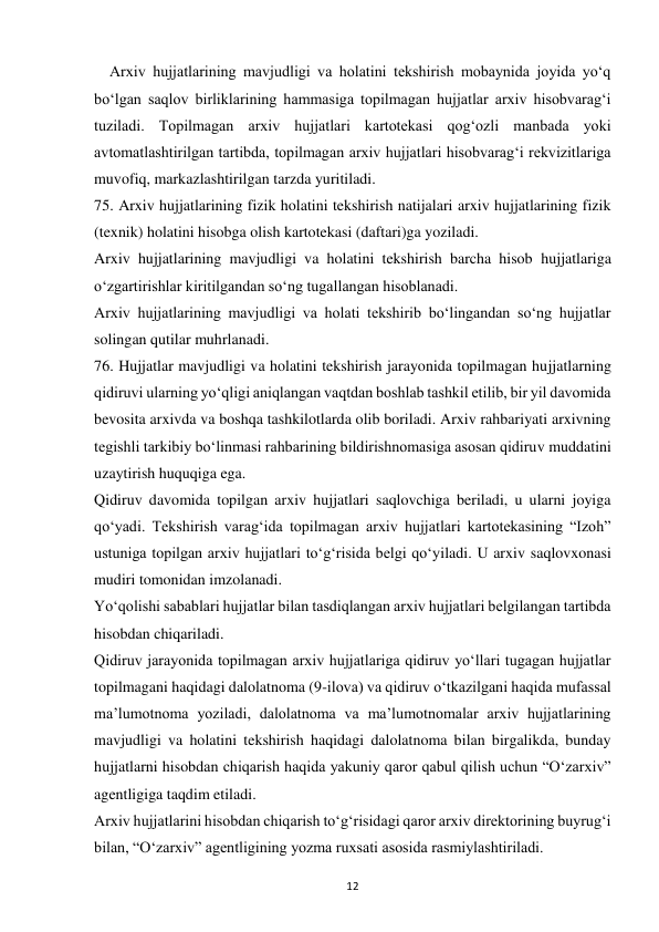  
12 
    Arxiv hujjatlarining mavjudligi va holatini tekshirish mobaynida joyida yo‘q 
bo‘lgan saqlov birliklarining hammasiga topilmagan hujjatlar arxiv hisobvarag‘i 
tuziladi. Topilmagan arxiv hujjatlari kartotekasi qog‘ozli manbada yoki 
avtomatlashtirilgan tartibda, topilmagan arxiv hujjatlari hisobvarag‘i rekvizitlariga 
muvofiq, markazlashtirilgan tarzda yuritiladi. 
75. Arxiv hujjatlarining fizik holatini tekshirish natijalari arxiv hujjatlarining fizik 
(texnik) holatini hisobga olish kartotekasi (daftari)ga yoziladi. 
Arxiv hujjatlarining mavjudligi va holatini tekshirish barcha hisob hujjatlariga 
o‘zgartirishlar kiritilgandan so‘ng tugallangan hisoblanadi. 
Arxiv hujjatlarining mavjudligi va holati tekshirib bo‘lingandan so‘ng hujjatlar 
solingan qutilar muhrlanadi. 
76. Hujjatlar mavjudligi va holatini tekshirish jarayonida topilmagan hujjatlarning 
qidiruvi ularning yo‘qligi aniqlangan vaqtdan boshlab tashkil etilib, bir yil davomida 
bevosita arxivda va boshqa tashkilotlarda olib boriladi. Arxiv rahbariyati arxivning 
tegishli tarkibiy bo‘linmasi rahbarining bildirishnomasiga asosan qidiruv muddatini 
uzaytirish huquqiga ega. 
Qidiruv davomida topilgan arxiv hujjatlari saqlovchiga beriladi, u ularni joyiga 
qo‘yadi. Tekshirish varag‘ida topilmagan arxiv hujjatlari kartotekasining “Izoh” 
ustuniga topilgan arxiv hujjatlari to‘g‘risida belgi qo‘yiladi. U arxiv saqlovxonasi 
mudiri tomonidan imzolanadi. 
Yo‘qolishi sabablari hujjatlar bilan tasdiqlangan arxiv hujjatlari belgilangan tartibda 
hisobdan chiqariladi. 
Qidiruv jarayonida topilmagan arxiv hujjatlariga qidiruv yo‘llari tugagan hujjatlar 
topilmagani haqidagi dalolatnoma (9-ilova) va qidiruv o‘tkazilgani haqida mufassal 
ma’lumotnoma yoziladi, dalolatnoma va ma’lumotnomalar arxiv hujjatlarining 
mavjudligi va holatini tekshirish haqidagi dalolatnoma bilan birgalikda, bunday 
hujjatlarni hisobdan chiqarish haqida yakuniy qaror qabul qilish uchun “O‘zarxiv” 
agentligiga taqdim etiladi. 
Arxiv hujjatlarini hisobdan chiqarish to‘g‘risidagi qaror arxiv direktorining buyrug‘i 
bilan, “O‘zarxiv” agentligining yozma ruxsati asosida rasmiylashtiriladi. 
