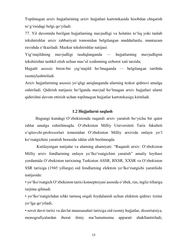  
13 
Topilmagan arxiv hujjatlarining arxiv hujjatlari kartotekasida hisobdan chiqarish 
to‘g‘risidagi belgi qo‘yiladi. 
77. Yil davomida berilgan hujjatlarning mavjudligi va holatini to‘liq yoki tanlab 
tekshirishlar arxiv rahbariyati tomonidan belgilangan muddatlarda, muntazam 
ravishda o‘tkaziladi. Mazkur tekshirishlar natijasi: 
Yig‘majildning 
mavjudligi 
tasdiqlanganda 
— 
hujjatlarning 
mavjudligini 
tekshirishni tashkil etish uchun mas’ul xodimning axborot xati tarzida; 
Hujjatli asossiz biron-bir yig‘majild bo‘lmaganda — belgilangan tartibda 
rasmiylashtiriladi. 
Arxiv hujjatlarining asossiz yo‘qligi aniqlanganda ularning tezkor qidiruvi amalga 
oshiriladi. Qidirish natijasiz bo‘lganda mavjud bo‘lmagan arxiv hujjatlari ularni 
qidirishni davom ettirish uchun topilmagan hujjatlar kartotekasiga kiritiladi. 
                                     
                                              1.2 Hujjatlarni saqlash 
Bugungi kundagi O’zbekistonda raqamli arxiv yaratish bo‘yicha bir qator 
ishlar amalga oshirilmoqda. O‘zbekiston Milliy Universiteti Tarix fakulteti 
o‘qituvchi-professorlari tomonidan O‘zbekiston Milliy arxivida onlayn yo‘l 
ko‘rsatgichini yaratish borasida ishlar olib borilmoqda.  
     
 Kutilayotgan natijalar va ularning ahamiyati: “Raqamli arxiv: O‘zbekiston 
Milliy arxiv fondlarining onlayn yo‘lko‘rsatgichini yaratish” amaliy loyihasi 
yordamida O‘zbekiston tarixining Turkiston ASSR, BXSR, XXSR va O‘zbekiston 
SSR tarixiga (1945 yillarga) oid fondlarning elektron yo‘lko‘rsatgichi yaratilishi 
natijasida: 
• yo‘lko‘rsatgich O‘zbekiston tarixi konseptsiyasi asosida o‘zbek, rus, ingliz tillariga 
tarjima qilinadi. 
• yo‘lko‘rsatgichdan ichki tarmoq orqali foydalanish uchun elektron qidiruv tizimi 
yo‘lga qo‘yiladi; 
• sovet davri tarixi va davlat muassasalari tarixiga oid rasmiy hujjatlar, dissertatsiya, 
monografiyalardan 
iborat 
ilmiy 
ma’lumotnoma 
apparati 
shakllantiriladi; 
