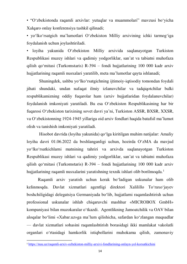  
14 
• “O‘zbekistonda raqamli arxivlar: yutuqlar va muammolari” mavzusi bo‘yicha 
Xalqaro onlay konferensiya tashkil qilinadi; 
• yo‘lko‘rsatgich ma’lumotlari O‘zbekiston Milliy arxivining ichki tarmog‘iga 
foydalanish uchun joylashtiriladi. 
• loyiha yakunida O‘zbekiston Milliy arxivida saqlanayotgan Turkiston 
Respublikasi muzey ishlari va qadimiy yodgorliklar, san’at va tabiatni muhofaza 
qilish qo‘mitasi (Turkomstaris) R-394 – fondi hujjatlarining 100 000 kadr arxiv 
hujjatlarining raqamli nusxalari yaratilib, meta ma’lumotlar qayta ishlanadi; 
 Shuningdek, ushbu yo‘lko‘rsatgichning ijtimoiy-iqtisodiy tomondan foydali 
jihati shundaki, undan nafaqat ilmiy izlanuvchilar va tadqiqotchilar balki 
respublikamizning oddiy fuqarolar ham (arxiv hujjatlaridan foydalanuvchilar) 
foydalanish imkoniyati yaratiladi. Bu esa O‘zbekiston Respublikasining har bir 
fuqarosi O‘zbekiston tarixining sovet davri ya’ni, Turkiston ASSR, BXSR, XXSR, 
va O‘zbekistonning 1924-1945 yillariga oid arxiv fondlari haqida batafsil ma’lumot 
olish va tanishish imkoniyati yaratiladi. 
       
 Hisobot davrida (loyiha yakunida) qo‘lga kiritilgan muhim natijalar: Amaliy 
loyiha davri 01.06.2022 da boshlanganligi uchun, hozirda O‘zMA da mavjud 
yo‘lko‘rsatkichlarni matnining tahriri va arxivda saqlanayotgan Turkiston 
Respublikasi muzey ishlari va qadimiy yodgorliklar, san’at va tabiatni muhofaza 
qilish qo‘mitasi (Turkomstaris) R-394 – fondi hujjatlarining 100 000 kadr arxiv 
hujjatlarining raqamli nusxalarini yaratishning texnik ishlari olib borilmoqda.1 
        Raqamli arxiv yaratish uchun kerak bo‘ladigan uskunalar ham olib 
kelinmoqda. Davlat xizmatlari agentligi direktori Xalilillo To‘raxo‘jayev 
boshchiligidagi delegatsiya Germaniyada bo‘lib, hujjatlarni raqamlashtirish uchun 
professional uskunalar ishlab chiqaruvchi mashhur «MICROBOX GmbH» 
kompaniyasi bilan muzokaralar o‘tkazdi.  Agentlikning Jamoatchilik va OAV bilan 
aloqalar bo‘limi «Xabar.uz»ga ma’lum qilishicha, safardan ko‘zlangan maqsadlar 
— davlat xizmatlari sohasini raqamlashtirish borasidagi ikki mamlakat vakolatli 
organlari o‘rtasidagi hamkorlik istiqbollarini muhokama qilish, zamonaviy 
                                                           
1 https://nuu.uz/raqamli-arxiv-ozbekiston-milliy-arxivi-fondlarining-onlayn-yol-korsatkichini  
