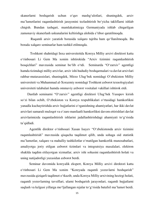  
15 
skanerlarni 
boshqarish 
uchun 
o‘quv 
mashg‘ulotlari, 
shuningdek, 
arxiv 
ma’lumotlarini raqamlashtirish jarayonini tezlashtirish bo‘yicha takliflarni ishlab 
chiqish. Bundan tashqari, mamlakatimizga Germaniyada ishlab chiqarilgan 
zamonaviy skanerlash uskunalarini keltirishga alohida e’tibor qaratilmoqda.  
            Raqamli arxiv yaratish borasida xalqaro tajriba ham qo‘llanilmoqda. Bu 
borada xalqaro seminarlar ham tashkil etilmoqda. 
 Toshkent shahridagi Inxa universitetida Koreya Milliy arxivi direktori katta 
oʻrinbosari Li Gem Ma xonim ishtirokida “Arxiv tizimini raqamlashtirish 
bosqichlari” mavzusida seminar boʻlib oʻtdi.  Seminarda “Oʻzarxiv” agentligi 
hamda tizimdagi milliy arxivlar, arxiv ishi hududiy boshqarmalari va davlat arxivlari 
rahbar-mutaxassislari, shuningdek, Mirzo Ulugʻbek nomidagi Oʻzbekiston Milliy 
universiteti va Muhammad al-Xorazmiy nomidagi Toshkent axborot texnologiyalari 
universiteti talabalari hamda ommaviy axborot vositalari vakillari ishtirok etdi.   
        Dastlab seminarni “Oʻzarxiv” agentligi direktori Ulugʻbek Yusupov kirish 
soʻzi bilan ochib, Oʻzbekiston va Koreya respublikalari oʻrtasidagi hamkorlikni 
yanadla kuchaytirishda arxiv hujjatlarini oʻrganishning ahamiyatlari, har ikki davlat 
arxivlari samarali muloqot va oʻzaro manfaatli hamkorlikni davom ettirishlari davlat 
arxivlarimizda raqamlashtirish ishlarini jadallashtirishdagi ahamiyati toʻgʻrisida 
taʼqidladi. 
       
Agentlik direktor oʻrinbosari Xusan Isayev “Oʻzbekistonda arxiv tizimini 
raqamlashtirish” mavzusida qisqacha taqdimot qilib, unda sohaga oid statistik 
maʼlumotlar, xalqaro va mahalliy tashkilotlar oʻrnatilgan hamkorlik munosabatlari, 
amaliyotga joriy etilgan axborot tizimlari va integratsiya masalalari, elektron 
shaklda taqdim etilayotgan xizmatlar, arxiv ishi sohasini raqamlashtirish holati va 
uning natijadorligi yuzasidan axborot berdi. 
        Seminar davomida koreyalik ekspert, Koreya Milliy arxivi direktori katta 
oʻrinbosari Li Gem Ma xonim “Koreyada raqamli yozuvlarni boshqarish” 
mavzusida qiziqarli taqdimot oʻtkazib, unda Koreya Milliy arxivining hozirgi holati, 
raqamli yozuvlarning tavsiflari, ularni boshqarish jarayonlari, raqamli hujjatlarni 
saqlash va kelgusi yillarga moʻljallangan rejalar toʻgʻrisida batafsil maʼlumot berdi. 
