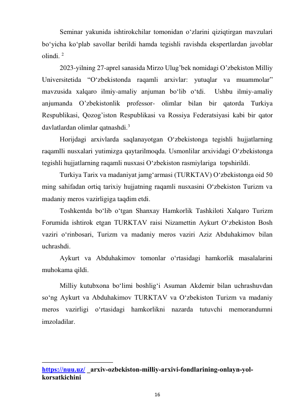  
16 
        Seminar yakunida ishtirokchilar tomonidan oʻzlarini qiziqtirgan mavzulari 
boʻyicha koʻplab savollar berildi hamda tegishli ravishda ekspertlardan javoblar 
olindi. 2 
         2023-yilning 27-aprel sanasida Mirzo Ulug’bek nomidagi O’zbekiston Milliy 
Universitetida “O‘zbekistonda raqamli arxivlar: yutuqlar va muammolar” 
mavzusida xalqaro ilmiy-amaliy anjuman bo‘lib o‘tdi.  Ushbu ilmiy-amaliy 
anjumanda O’zbekistonlik professor- olimlar bilan bir qatorda Turkiya 
Respublikasi, Qozog’iston Respublikasi va Rossiya Federatsiyasi kabi bir qator 
davlatlardan olimlar qatnashdi.3 
         Horijdagi arxivlarda saqlanayotgan O‘zbekistonga tegishli hujjatlarning 
raqamlli nusxalari yutimizga qaytarilmoqda. Usmonlilar arxividagi O‘zbekistonga 
tegishli hujjatlarning raqamli nusxasi O‘zbekiston rasmiylariga  topshirildi. 
         Turkiya Tarix va madaniyat jamg‘armasi (TURKTAV) O‘zbekistonga oid 50 
ming sahifadan ortiq tarixiy hujjatning raqamli nusxasini O‘zbekiston Turizm va 
madaniy meros vazirligiga taqdim etdi.  
         Toshkentda bo‘lib o‘tgan Shanxay Hamkorlik Tashkiloti Xalqaro Turizm 
Forumida ishtirok etgan TURKTAV raisi Nizamettin Aykurt O‘zbekiston Bosh 
vaziri o‘rinbosari, Turizm va madaniy meros vaziri Aziz Abduhakimov bilan 
uchrashdi. 
          Aykurt va Abduhakimov tomonlar o‘rtasidagi hamkorlik masalalarini 
muhokama qildi. 
          Milliy kutubxona boʻlimi boshligʻi Asuman Akdemir bilan uchrashuvdan 
soʻng Aykurt va Abduhakimov TURKTAV va Oʻzbekiston Turizm va madaniy 
meros vazirligi oʻrtasidagi hamkorlikni nazarda tutuvchi memorandumni 
imzoladilar. 
                                                           
https://nuu.uz/ _arxiv-ozbekiston-milliy-arxivi-fondlarining-onlayn-yol-
korsatkichini 
 
