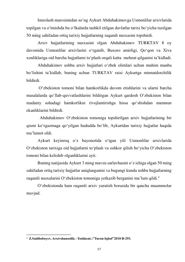  
17 
        Imzolash marosimidan so‘ng Aykurt Abduhakimovga Usmonlilar arxivlarida 
topilgan va o‘tmishda bu o‘lkalarda tashkil etilgan davlatlar tarixi bo‘yicha tuzilgan 
50 ming sahifadan ortiq tarixiy hujjatlarning raqamli nusxasini topshirdi. 
        Arxiv hujjatlarining nusxasini olgan Abduhakimov TURKTAV 8 oy 
davomida Usmonlilar arxivlarini oʻrganib, Buxoro amirligi, Qoʻqon va Xiva 
xonliklariga oid barcha hujjatlarni toʻplash orqali katta  mehnat qilganini taʼkidladi. 
        Abduhakimov ushbu arxiv hujjatlari o‘zbek olimlari uchun muhim manba 
bo‘lishini ta’kidlab, buning uchun TURKTAV raisi Aykurtga minnatdorchilik 
bildirdi. 
       
 O‘zbekiston tomoni bilan hamkorlikda davom etishlarini va ularni barcha 
masalalarda qo‘llab-quvvatlashlarini bildirgan Aykurt qardosh O‘zbekiston bilan 
madaniy sohadagi hamkorlikni rivojlantirishga hissa qo‘shishdan mamnun 
ekanliklarini bildirdi. 
           Abduhakimov O‘zbekiston tomoniga topshirilgan arxiv hujjatlarining bir 
qismi ko‘rgazmaga qo‘yilgan hududda bo‘lib, Aykurtdan tarixiy hujjatlar haqida 
ma’lumot oldi. 
         Aykurt keyinroq oʻz bayonotida oʻtgan yili Usmonlilar arxivlarida 
Oʻzbekiston tarixiga oid hujjatlarni toʻplash va oshkor qilish boʻyicha Oʻzbekiston 
tomoni bilan kelishib olganliklarini ayti. 
        Buning natijasida Aykurt 3 ming mavzu sarlavhasini o‘z ichiga olgan 50 ming 
sahifadan ortiq tarixiy hujjatlar aniqlanganini va bugungi kunda ushbu hujjatlarning 
raqamli nusxalarini O‘zbekiston tomoniga yetkazib berganini ma’lum qildi.4 
        O‘zbekistonda ham raqamli arxiv yaratish borasida bir qancha muammolar 
mavjud.  
                                                           
4  Z.Saidboboyev, Arxivshunoslik; -Toshkent.:”Turon-Iqbol”2018 B-293. 
 
