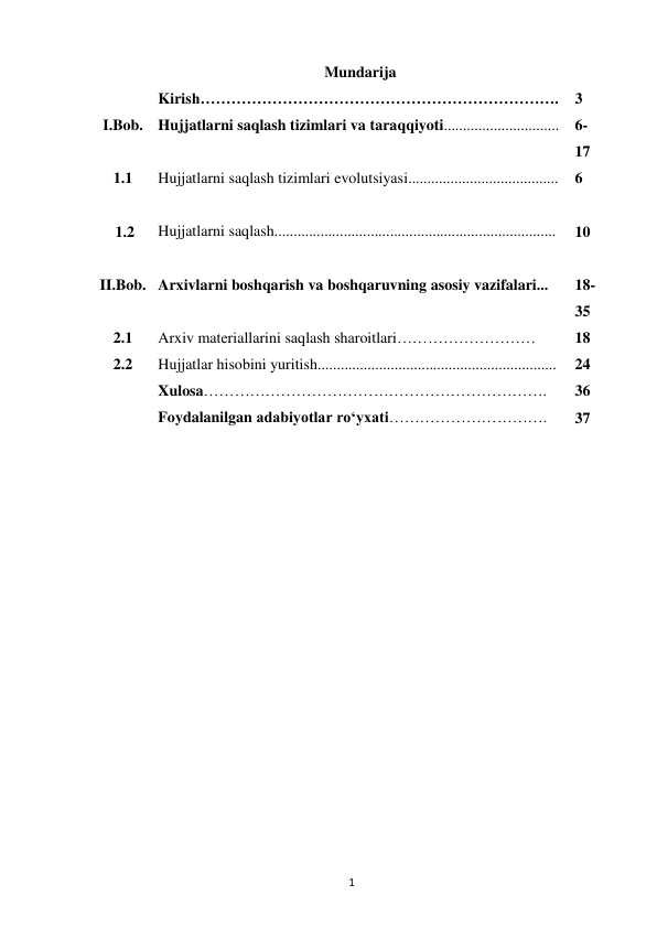  
1 
 
Mundarija 
Kirish……………………………………………………………. 
 
3 
I.Bob. Hujjatlarni saqlash tizimlari va taraqqiyoti.............................. 6-
17 
1.1 
Hujjatlarni saqlash tizimlari evolutsiyasi....................................... 
6 
   
    1.2 
 
Hujjatlarni saqlash......................................................................... 
 
10 
 
II.Bob. 
 
Arxivlarni boshqarish va boshqaruvning asosiy vazifalari... 
 
18-
35 
2.1 
Arxiv materiallarini saqlash sharoitlari……………………… 
18 
2.2 
Hujjatlar hisobini yuritish.............................................................. 
24 
 
Xulosa…………………………………………………………. 
36 
 
Foydalanilgan adabiyotlar ro‘yxati…………………………. 
37 
 
 
 
 
 
 
 
 
 
 
 
 
 
 
 
 
