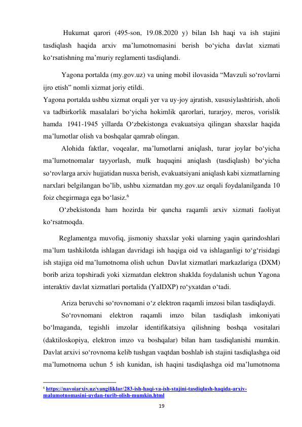  
19 
      
 Hukumat qarori (495-son, 19.08.2020 y) bilan Ish haqi va ish stajini 
tasdiqlash haqida arxiv ma’lumotnomasini berish bo‘yicha davlat xizmati 
ko‘rsatishning ma’muriy reglamenti tasdiqlandi. 
     
Yagona portalda (my.gov.uz) va uning mobil ilovasida “Mavzuli so‘rovlarni 
ijro etish” nomli xizmat joriy etildi. 
Yagona portalda ushbu xizmat orqali yer va uy-joy ajratish, xususiylashtirish, aholi 
va tadbirkorlik masalalari bo‘yicha hokimlik qarorlari, turarjoy, meros, vorislik 
hamda  1941-1945 yillarda O‘zbekistonga evakuatsiya qilingan shaxslar haqida 
ma’lumotlar olish va boshqalar qamrab olingan. 
Alohida faktlar, voqealar, ma’lumotlarni aniqlash, turar joylar bo‘yicha 
ma’lumotnomalar tayyorlash, mulk huquqini aniqlash (tasdiqlash) bo‘yicha 
so‘rovlarga arxiv hujjatidan nusxa berish, evakuatsiyani aniqlash kabi xizmatlarning 
narxlari belgilangan bo’lib, ushbu xizmatdan my.gov.uz orqali foydalanilganda 10 
foiz chegirmaga ega bo‘lasiz.6 
         O‘zbekistonda ham hozirda bir qancha raqamli arxiv xizmati faoliyat 
ko‘rsatmoqda. 
         Reglamentga muvofiq, jismoniy shaxslar yoki ularning yaqin qarindoshlari 
ma’lum tashkilotda ishlagan davridagi ish haqiga oid va ishlaganligi to‘g‘risidagi 
ish stajiga oid ma’lumotnoma olish uchun  Davlat xizmatlari markazlariga (DXM) 
borib ariza topshiradi yoki xizmatdan elektron shaklda foydalanish uchun Yagona 
interaktiv davlat xizmatlari portalida (YaIDXP) ro‘yxatdan o‘tadi. 
Ariza beruvchi so‘rovnomani o‘z elektron raqamli imzosi bilan tasdiqlaydi. 
So‘rovnomani 
elektron 
raqamli 
imzo 
bilan 
tasdiqlash 
imkoniyati 
bo‘lmaganda, tegishli imzolar identifikatsiya qilishning boshqa vositalari 
(daktiloskopiya, elektron imzo va boshqalar) bilan ham tasdiqlanishi mumkin. 
Davlat arxivi so‘rovnoma kelib tushgan vaqtdan boshlab ish stajini tasdiqlashga oid 
ma’lumotnoma uchun 5 ish kunidan, ish haqini tasdiqlashga oid ma’lumotnoma 
                                                           
6 https://navoiarxiv.uz/yangiliklar/283-ish-haqi-va-ish-stajini-tasdiqlash-haqida-arxiv-
malumotnomasini-uydan-turib-olish-mumkin.html  
