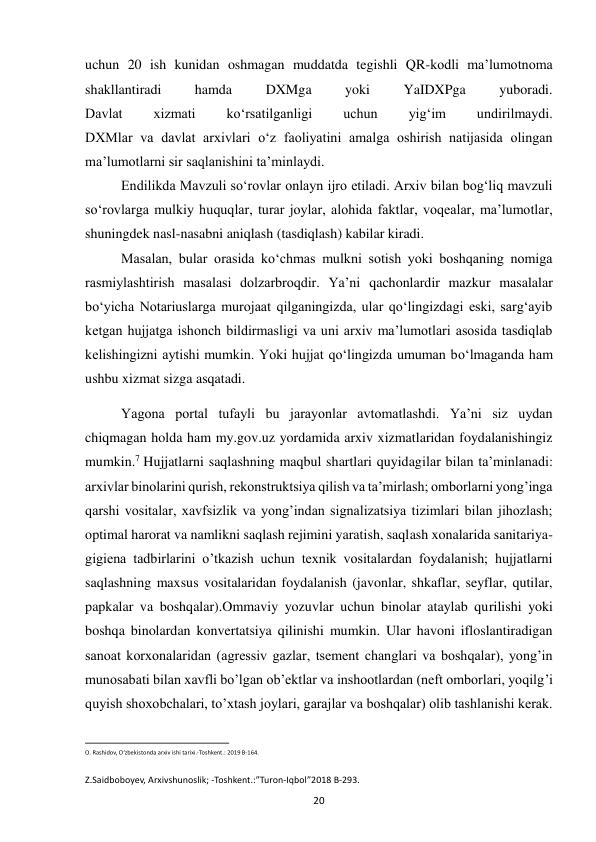  
20 
uchun 20 ish kunidan oshmagan muddatda tegishli QR-kodli ma’lumotnoma 
shakllantiradi 
hamda 
DXMga 
yoki 
YaIDXPga 
yuboradi. 
Davlat 
xizmati 
ko‘rsatilganligi 
uchun 
yig‘im 
undirilmaydi. 
DXMlar va davlat arxivlari o‘z faoliyatini amalga oshirish natijasida olingan 
ma’lumotlarni sir saqlanishini ta’minlaydi. 
        Endilikda Mavzuli so‘rovlar onlayn ijro etiladi. Arxiv bilan bog‘liq mavzuli 
so‘rovlarga mulkiy huquqlar, turar joylar, alohida faktlar, voqealar, ma’lumotlar, 
shuningdek nasl-nasabni aniqlash (tasdiqlash) kabilar kiradi. 
         Masalan, bular orasida ko‘chmas mulkni sotish yoki boshqaning nomiga 
rasmiylashtirish masalasi dolzarbroqdir. Ya’ni qachonlardir mazkur masalalar 
bo‘yicha Notariuslarga murojaat qilganingizda, ular qo‘lingizdagi eski, sarg‘ayib 
ketgan hujjatga ishonch bildirmasligi va uni arxiv ma’lumotlari asosida tasdiqlab 
kelishingizni aytishi mumkin. Yoki hujjat qo‘lingizda umuman bo‘lmaganda ham 
ushbu xizmat sizga asqatadi. 
           Yagona portal tufayli bu jarayonlar avtomatlashdi. Ya’ni siz uydan 
chiqmagan holda ham my.gov.uz yordamida arxiv xizmatlaridan foydalanishingiz 
mumkin.7 Hujjatlarni saqlashning maqbul shartlari quyidagilar bilan ta’minlanadi: 
arxivlar binolarini qurish, rekonstruktsiya qilish va ta’mirlash; omborlarni yong’inga 
qarshi vositalar, xavfsizlik va yong’indan signalizatsiya tizimlari bilan jihozlash; 
optimal harorat va namlikni saqlash rejimini yaratish, saqlash xonalarida sanitariya-
gigiena tadbirlarini o’tkazish uchun texnik vositalardan foydalanish; hujjatlarni 
saqlashning maxsus vositalaridan foydalanish (javonlar, shkaflar, seyflar, qutilar, 
papkalar va boshqalar).Ommaviy yozuvlar uchun binolar ataylab qurilishi yoki 
boshqa binolardan konvertatsiya qilinishi mumkin. Ular havoni ifloslantiradigan 
sanoat korxonalaridan (agressiv gazlar, tsement changlari va boshqalar), yong’in 
munosabati bilan xavfli bo’lgan ob’ektlar va inshootlardan (neft omborlari, yoqilg’i 
quyish shoxobchalari, to’xtash joylari, garajlar va boshqalar) olib tashlanishi kerak. 
                                                           
O. Rashidov, O‘zbekistonda arxiv ishi tarixi.-Toshkent.: 2019 B-164. 
   
Z.Saidboboyev, Arxivshunoslik; -Toshkent.:”Turon-Iqbol”2018 B-293. 
