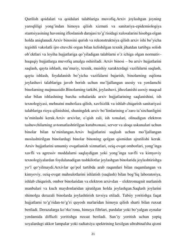  
21 
Qurilish qoidalari va qoidalari talablariga muvofiq.Arxiv joylashgan joyning 
yaroqliligi yong’indan himoya qilish xizmati va sanitariya-epidemiologiya 
stantsiyasining havoning ifloslanish darajasi to’g’risidagi xulosalarini hisobga olgan 
holda aniqlanadi.Arxiv binosini qurish va rekonstruktsiya qilish arxiv ishi bo’yicha 
tegishli vakolatli ijro etuvchi organ bilan kelishilgan texnik jihatdan tartibga solish 
ob’ektlari va loyiha hujjatlariga qo’yiladigan talablarni o’z ichiga olgan normativ-
huquqiy hujjatlarga muvofiq amalga oshiriladi. Arxiv binosi – bu arxiv hujjatlarini 
saqlash, qayta ishlash, ma’muriy, texnik, maishiy xarakterdagi vazifalarni saqlash, 
qayta ishlash, foydalanish bo’yicha vazifalarni bajarish, binolarning oqilona 
joylashuvi talablariga javob berish uchun mo’ljallangan asosiy va yordamchi 
binolarning majmuasidir.Binolarning tarkibi, joylashuvi, jihozlanishi asosiy maqsad 
ular bilan ishlashning barcha sohalarida arxiv hujjatlarining saqlanishini, ish 
texnologiyasi, mehnatni muhofaza qilish, xavfsizlik va ishlab chiqarish sanitariyasi 
talablariga rioya qilinishini, shuningdek arxiv bo’limlarining o’zaro ta’sirchanligini 
ta’minlashi kerak.Arxiv arxivlar, o’qish zali, ish xonalari, olinadigan elektron 
tashuvchilarning avtomatlashtirilgan kutubxonasi, server va aloqa uskunalari uchun 
binolar bilan ta’minlangan.Arxiv hujjatlarini saqlash uchun mo’ljallangan 
moslashtirilgan binolardagi binolar binoning qolgan qismidan ajratilishi kerak. 
Arxiv hujjatlarini umumiy ovqatlanish xizmatlari, oziq-ovqat omborlari, yong’inga 
xavfli va agressiv moddalarni saqlaydigan yoki yong’inga xavfli va kimyoviy 
texnologiyalardan foydalanadigan tashkilotlar joylashgan binolarida joylashtirishga 
yoʻl qoʻyilmaydi.Arxivlar qo’pol tartibda arab raqamlari bilan raqamlangan va 
kimyoviy, oziq-ovqat mahsulotlarini ishlatish (saqlash) bilan bog’liq laboratoriya, 
ishlab chiqarish, ombor binolaridan va elektron arxivdan – elektromagnit nurlanish 
manbalari va kuch maydonlaridan ajratilgan holda joylashgan.Saqlash joylarini 
shimolga derazali binolarda joylashtirish tavsiya etiladi. Tabiiy yoritishga faqat 
hujjatlarni to’g’ridan-to’g’ri quyosh nurlaridan himoya qilish sharti bilan ruxsat 
beriladi. Derazalarga ko’rko’rona, himoya filtrlari, pardalar yoki bo’yalgan oynalar 
yordamida diffuzli yoritishga ruxsat beriladi. Sun’iy yoritish uchun yopiq 
soyalardagi akkor lampalar yoki radiatsiya spektrining kesilgan ultrabinafsha qismi 
