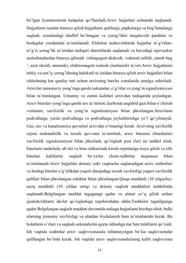  
22 
bo’lgan lyuminestsent lampalar qo’llaniladi.Arxiv hujjatlari zulmatda saqlanadi. 
Hujjatlarni nurdan himoya qilish hujjatlarni qutilarga, papkalarga va bog’lamalarga 
saqlash, oynalardagi shaffof bo’lmagan va yorug’likni tarqatuvchi pardalar va 
boshqalar yordamida ta’minlanadi. Elektron tashuvchilarda hujjatlar to’g’ridan-
to’g’ri yorug’lik ta’siridan tashqari sharoitlarda saqlanadi va havodagi tajovuzkor 
aralashmalardan himoya qilinadi. (oltingugurt dioksidi, vodorod sulfidi, simob bug 
‘, azot oksidi, ammiak), elektromagnit-ionlash (nurlanish) ta’siri.Arxiv hujjatlarini 
tabiiy va sun’iy yorug’likning halokatli ta’siridan himoya qilish arxiv hujjatlari bilan 
ishlashning har qanday turi uchun arxivning barcha xonalarida amalga oshiriladi. 
Arxivlar zamonaviy yong’inga qarshi uskunalar, o’g’rilar va yong’in signalizatsiyasi 
bilan ta’minlangan. Umumiy va zamin kalitlari arxivdan tashqarida joylashgan. 
Arxiv binolari yong’inga qarshi suv ta’minoti, karbonat angidrid gazi bilan o’chirish 
vositalari, xavfsizlik va yong’in signalizatsiyasi bilan jihozlangan.Arxivlarni 
podvallarga, yarim podvallarga va podvallarga joylashtirishga yo’l qo’yilmaydi. 
Gaz, suv va kanalizatsiya quvurlari arxivdan o’tmasligi kerak. Arxivning xavfsizlik 
rejimi muhandislik va texnik quvvatni ta’minlash, arxiv binosini (binolarini) 
xavfsizlik signalizatsiyasi bilan jihozlash, qo’riqlash post (lar) ini tashkil etish, 
binolarni muhrlash, ob’ekt va bino ichkarisida kirish rejimlariga rioya qilish va ofis 
binolari 
kalitlarini 
saqlash 
bo’yicha 
chora-tadbirlar 
majmuasi 
bilan 
ta’minlanadi.Arxiv hujjatlari doimiy yoki vaqtincha saqlanadigan arxiv omborlari 
va boshqa binolar o’g’irlikdan yuqori darajadagi texnik xavfsizligi yuqori xavfsizlik 
qulflari bilan jihozlangan eshiklar bilan jihozlangan.Qisqa muddatli (10 yilgacha), 
uzoq muddatli (10 yildan ortiq) va doimiy saqlash muddatlari tashkilotda 
saqlanadi:Belgilangan muddat tugagunga qadar va ularni yo’q qilish uchun 
ajratish;Ishlarni davlat qo’riqlashiga topshirishdan oldin;Tashkilot tugatilgunga 
qadar.Belgilangan saqlash muddati davomida nafaqat hujjatlarni hisobga olish, balki 
ularning jismoniy xavfsizligi va ulardan foydalanish ham ta’minlanishi kerak. Bu 
holatlarni o’zlari va saqlash uskunalarini qayta ishlashga ma’lum talablarni qo’yadi. 
Ish vaqtida xodimlar arxiv saqlovxonasida ishlamayotgan bo‘lsa saqlovxonalar 
qulflangan bo‘lishi kerak. Ish vaqtida arxiv saqlovxonalarining kaliti saqlovxona 
