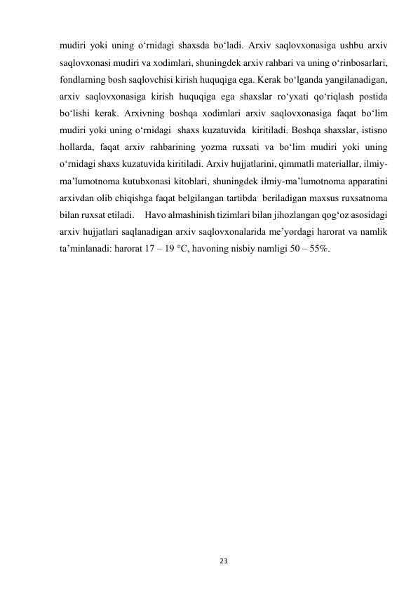  
23 
mudiri yoki uning o‘rnidagi shaxsda bo‘ladi. Arxiv saqlovxonasiga ushbu arxiv 
saqlovxonasi mudiri va xodimlari, shuningdek arxiv rahbari va uning o‘rinbosarlari, 
fondlarning bosh saqlovchisi kirish huquqiga ega. Kerak bo‘lganda yangilanadigan, 
arxiv saqlovxonasiga kirish huquqiga ega shaxslar ro‘yxati qo‘riqlash postida 
bo‘lishi kerak. Arxivning boshqa xodimlari arxiv saqlovxonasiga faqat bo‘lim 
mudiri yoki uning o‘rnidagi  shaxs kuzatuvida  kiritiladi. Boshqa shaxslar, istisno 
hollarda, faqat arxiv rahbarining yozma ruxsati va bo‘lim mudiri yoki uning 
o‘rnidagi shaxs kuzatuvida kiritiladi. Arxiv hujjatlarini, qimmatli materiallar, ilmiy-
ma’lumotnoma kutubxonasi kitoblari, shuningdek ilmiy-ma’lumotnoma apparatini 
arxivdan olib chiqishga faqat belgilangan tartibda  beriladigan maxsus ruxsatnoma 
bilan ruxsat etiladi.     Havo almashinish tizimlari bilan jihozlangan qog‘oz asosidagi 
arxiv hujjatlari saqlanadigan arxiv saqlovxonalarida me’yordagi harorat va namlik 
ta’minlanadi: harorat 17 – 19 °C, havoning nisbiy namligi 50 – 55%. 
 
 
 
 
