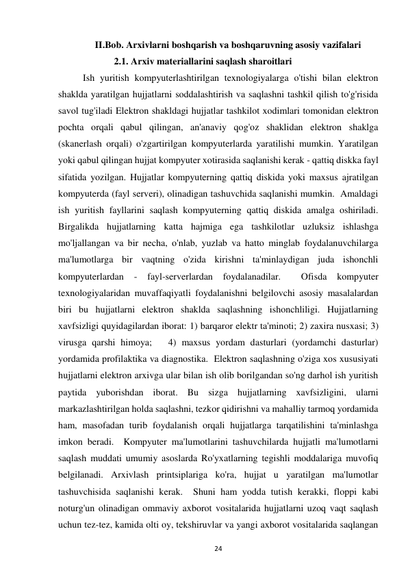  
24 
II.Bob. Arxivlarni boshqarish va boshqaruvning asosiy vazifalari 
             2.1. Arxiv materiallarini saqlash sharoitlari  
Ish yuritish kompyuterlashtirilgan texnologiyalarga o'tishi bilan elektron 
shaklda yaratilgan hujjatlarni soddalashtirish va saqlashni tashkil qilish to'g'risida 
savol tug'iladi Elektron shakldagi hujjatlar tashkilot xodimlari tomonidan elektron 
pochta orqali qabul qilingan, an'anaviy qog'oz shaklidan elektron shaklga 
(skanerlash orqali) o'zgartirilgan kompyuterlarda yaratilishi mumkin. Yaratilgan 
yoki qabul qilingan hujjat kompyuter xotirasida saqlanishi kerak - qattiq diskka fayl 
sifatida yozilgan. Hujjatlar kompyuterning qattiq diskida yoki maxsus ajratilgan 
kompyuterda (fayl serveri), olinadigan tashuvchida saqlanishi mumkin.  Amaldagi 
ish yuritish fayllarini saqlash kompyuterning qattiq diskida amalga oshiriladi. 
Birgalikda hujjatlarning katta hajmiga ega tashkilotlar uzluksiz ishlashga 
mo'ljallangan va bir necha, o'nlab, yuzlab va hatto minglab foydalanuvchilarga 
ma'lumotlarga bir vaqtning o'zida kirishni ta'minlaydigan juda ishonchli 
kompyuterlardan 
- 
fayl-serverlardan 
foydalanadilar. 
 
Ofisda 
kompyuter 
texnologiyalaridan muvaffaqiyatli foydalanishni belgilovchi asosiy masalalardan 
biri bu hujjatlarni elektron shaklda saqlashning ishonchliligi. Hujjatlarning 
xavfsizligi quyidagilardan iborat: 1) barqaror elektr ta'minoti; 2) zaxira nusxasi; 3) 
virusga qarshi himoya;   4) maxsus yordam dasturlari (yordamchi dasturlar) 
yordamida profilaktika va diagnostika.  Elektron saqlashning o'ziga xos xususiyati 
hujjatlarni elektron arxivga ular bilan ish olib borilgandan so'ng darhol ish yuritish 
paytida yuborishdan iborat. Bu sizga hujjatlarning xavfsizligini, ularni 
markazlashtirilgan holda saqlashni, tezkor qidirishni va mahalliy tarmoq yordamida 
ham, masofadan turib foydalanish orqali hujjatlarga tarqatilishini ta'minlashga 
imkon beradi.  Kompyuter ma'lumotlarini tashuvchilarda hujjatli ma'lumotlarni 
saqlash muddati umumiy asoslarda Ro'yxatlarning tegishli moddalariga muvofiq 
belgilanadi. Arxivlash printsiplariga ko'ra, hujjat u yaratilgan ma'lumotlar 
tashuvchisida saqlanishi kerak.  Shuni ham yodda tutish kerakki, floppi kabi 
noturg'un olinadigan ommaviy axborot vositalarida hujjatlarni uzoq vaqt saqlash 
uchun tez-tez, kamida olti oy, tekshiruvlar va yangi axborot vositalarida saqlangan 
