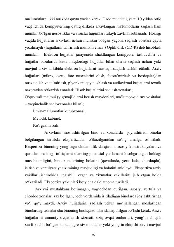  
25 
ma'lumotlarni ikki nusxada qayta yozish kerak. Uzoq muddatli, ya'ni 10 yildan ortiq 
vaqt ichida kompyuterning qattiq diskida arxivlangan ma'lumotlarni saqlash ham 
mumkin bo'lgan nosozliklar va viruslar hujumlari tufayli xavfli hisoblanadi.  Hozirgi 
vaqtda hujjatlarni arxivlash uchun mumkin bo'lgan yagona saqlash vositasi qayta 
yozilmaydi (hujjatlarni tahrirlash mumkin emas!) Optik disk (CD-R) deb hisoblash 
mumkin.  Elektron hujjatlar jarayonida shakllangan kompyuter tashuvchisi va 
hujjatlar bazalarida katta miqdordagi hujjatlar bilan ularni saqlash uchun yoki 
mavjud arxiv tarkibida elektron hujjatlarni mustaqil saqlash tashkil etiladi. Arxiv 
hujjatlari (mikro, ksero, foto nusxalarini olish, fotota’mirlash va boshqalar)dan 
nusxa olish va ta’mirlash, plyonkani qayta ishlash va audiovizual hujjatlarni texnik 
nazoratdan o‘tkazish xonalari; Hisob hujjatlarini saqlash xonalari; 
O‘quv zali majmui (yig‘majildlarni berish maydonlari, ma’lumot-qidiruv vositalari 
– vaqtinchalik saqlovxonalar bilan); 
        Ilmiy-ma’lumotlar kutubxonasi; 
        Metodik kabinet; 
        Ko‘rgazma zali. 
         Arxivlarni moslashtirilgan bino va xonalarda  joylashtirish binolar 
belgilangan tartibda ekspertizadan o‘tkazilganidan so‘ng amalga oshiriladi. 
Ekspertiza binoning yong‘inga chidamlilik darajasini, asosiy konstruksiyalari va 
qavatlar orasidagi to‘siqlarni ularning potensial yuklamani hisobga olgan holdagi 
musahkamligini, bino xonalarining holatini (qavatlarda, yerto‘lada, chordoqda), 
isitish va ventilyatsiya tizimining mavjudligi va holatini aniqlaydi. Ekspertiza arxiv 
vakillari ishtirokida, tegishli  organ va xizmatlar vakillarini jalb etgan holda 
o‘tkaziladi. Ekspertiza yakunlari bo‘yicha dalolatnoma tuziladi. 
Arxivni mustahkam bo‘lmagan, yog‘ochdan qurilgan, asosiy, yertula va 
chordoq xonalari zax bo‘lgan, pech yordamida isitiladigan binolarda joylashtirishga 
yo‘l qo‘yilmaydi. Arxiv hujjatlarini saqlash uchun mo‘ljallangan moslashgan 
binolardagi xonalar shu binoning boshqa xonalaridan ajratilgan bo‘lishi kerak. Arxiv 
hujjatlarini umumiy ovqatlanish xizmati, oziq-ovqat omborlari, yong‘in chiqish 
xavfi kuchli bo‘lgan hamda agressiv moddalar yoki yong‘in chiqishi xavfi mavjud 
