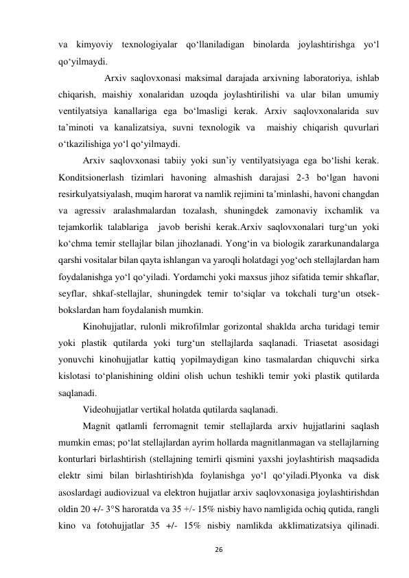  
26 
va kimyoviy texnologiyalar qo‘llaniladigan binolarda joylashtirishga yo‘l 
qo‘yilmaydi. 
         Arxiv saqlovxonasi maksimal darajada arxivning laboratoriya, ishlab 
chiqarish, maishiy xonalaridan uzoqda joylashtirilishi va ular bilan umumiy 
ventilyatsiya kanallariga ega bo‘lmasligi kerak. Arxiv saqlovxonalarida suv 
ta’minoti va kanalizatsiya, suvni texnologik va  maishiy chiqarish quvurlari 
o‘tkazilishiga yo‘l qo‘yilmaydi. 
Arxiv saqlovxonasi tabiiy yoki sun’iy ventilyatsiyaga ega bo‘lishi kerak. 
Konditsionerlash tizimlari havoning almashish darajasi 2-3 bo‘lgan havoni 
resirkulyatsiyalash, muqim harorat va namlik rejimini ta’minlashi, havoni changdan 
va agressiv aralashmalardan tozalash, shuningdek zamonaviy ixchamlik va 
tejamkorlik talablariga  javob berishi kerak.Arxiv saqlovxonalari turg‘un yoki 
ko‘chma temir stellajlar bilan jihozlanadi. Yong‘in va biologik zararkunandalarga 
qarshi vositalar bilan qayta ishlangan va yaroqli holatdagi yog‘och stellajlardan ham 
foydalanishga yo‘l qo‘yiladi. Yordamchi yoki maxsus jihoz sifatida temir shkaflar, 
seyflar, shkaf-stellajlar, shuningdek temir to‘siqlar va tokchali turg‘un otsek-
bokslardan ham foydalanish mumkin.  
Kinohujjatlar, rulonli mikrofilmlar gorizontal shaklda archa turidagi temir 
yoki plastik qutilarda yoki turg‘un stellajlarda saqlanadi. Triasetat asosidagi 
yonuvchi kinohujjatlar kattiq yopilmaydigan kino tasmalardan chiquvchi sirka 
kislotasi to‘planishining oldini olish uchun teshikli temir yoki plastik qutilarda 
saqlanadi. 
Videohujjatlar vertikal holatda qutilarda saqlanadi. 
Magnit qatlamli ferromagnit temir stellajlarda arxiv hujjatlarini saqlash 
mumkin emas; po‘lat stellajlardan ayrim hollarda magnitlanmagan va stellajlarning 
konturlari birlashtirish (stellajning temirli qismini yaxshi joylashtirish maqsadida  
elektr simi bilan birlashtirish)da foylanishga yo‘l qo‘yiladi.Plyonka va disk 
asoslardagi audiovizual va elektron hujjatlar arxiv saqlovxonasiga joylashtirishdan 
oldin 20 +/- 3°S haroratda va 35 +/- 15% nisbiy havo namligida ochiq qutida, rangli 
kino va fotohujjatlar 35 +/- 15% nisbiy namlikda akklimatizatsiya qilinadi. 
