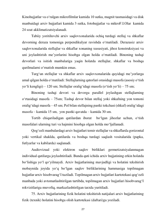  
27 
Kinohujjatlar va o‘ralgan mikrofilmlar kamida 10 sutka, magnit tasmasidagi va disk 
manbaidagi arxiv hujjatlari kamida 3 sutka, fotohujjatlar va mikroF.I.Olar  kamida 
24 soat akklimatizatsiyalanadi. 
Tabiiy yoritiluvchi arxiv saqlovxonalarida ochiq turdagi stellaj va shkaflar 
devorning deraza tomoniga perpendikulyar ravishda o‘rnatiladi. Derazasiz arxiv 
saqlovxonalarida stellajlar va shkaflar xonaning xususiyati, jihoz konstruksiyasi va 
uni joylashtirish me’yorlarini hisobga olgan holda o‘rnatiladi. Binoning tashqi 
devorlari va isitish manbalariga yaqin holatda stellajlar, shkaflar va boshqa 
qurilmalarni o‘rnatish mumkin emas. 
Turg‘un stellajlar va shkaflar arxiv saqlovxonalarida quyidagi me’yorlarga 
amal qilgan holda o‘rnatiladi: Stellajlarning qatorlari orasidagi masofa (asosiy o‘tish 
yo‘li kengligi) – 120 sm; Stellajlar oralig‘idagi masofa (o‘tish yo‘li) – 75 sm; 
Binoning tashqi devori va devorga parallel joylashgan stellajlarning 
o‘rtasidagi masofa – 75sm; Tashqi devor bilan stellaj yoki shkafning yon tomoni 
oralig‘idagi masofa – 45 sm; Pol bilan stellajning pastki tokchasi (shkaf) oralig‘idagi 
masofa – kamida 15 sm,  yon pastki qavatda – kamida 30 sm. 
Tortib chiqariladigan qutilardan iborat  bo‘lgan jihozlar uchun, o‘tish 
masofalari ularning turi va hajmini hisobga olgan holda mo‘ljallanadi. 
Qog‘ozli manbalardagi arxiv hujjatlari temir stellajlar va shkaflarda gorizontal 
yoki vertikal shaklda, qutilarda va boshqa turdagi saqlash vositalarida (papka, 
futlyarlar va kabilarda) saqlanadi.  
Audiovizual yoki elektron saqlov birliklari germetizatsiyalanmagan 
individual qutilarga joylashtiriladi. Bunda quti ichida arxiv hujjatining erkin holatda 
bo‘lishiga yo‘l qo‘yilmaydi. Arxiv hujjatlarining mavjudligi va holatini tekshirish 
mobaynida joyida yo‘q bo‘lgan saqlov birliklarining hammasiga topilmagan 
hujjatlar arxiv hisobvarag‘I tuziladi. Topilmagan arxiv hujjatlari kartotekasi qog‘ozli 
manbada yoki avtomatlashtirilgan tartibda, topilmagan arxiv hujjatlari hisobvarag‘I 
rekvizitlariga muvofiq, markazlashtirilgan tarzda yuritiladi. 
75. Arxiv hujjatlarining fizik holatini tekshirish natijalari arxiv hujjatlarining 
fizik (texnik) holatini hisobga olish kartotekasi (daftari)ga yoziladi. 
