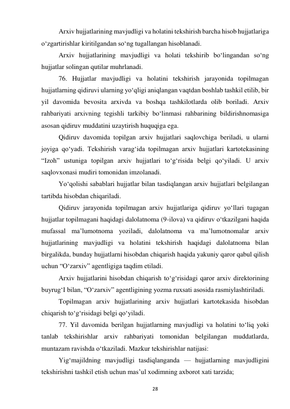  
28 
Arxiv hujjatlarining mavjudligi va holatini tekshirish barcha hisob hujjatlariga 
o‘zgartirishlar kiritilgandan so‘ng tugallangan hisoblanadi. 
Arxiv hujjatlarining mavjudligi va holati tekshirib bo‘lingandan so‘ng 
hujjatlar solingan qutilar muhrlanadi. 
76. Hujjatlar mavjudligi va holatini tekshirish jarayonida topilmagan 
hujjatlarning qidiruvi ularning yo‘qligi aniqlangan vaqtdan boshlab tashkil etilib, bir 
yil davomida bevosita arxivda va boshqa tashkilotlarda olib boriladi. Arxiv 
rahbariyati arxivning tegishli tarkibiy bo‘linmasi rahbarining bildirishnomasiga 
asosan qidiruv muddatini uzaytirish huquqiga ega. 
Qidiruv davomida topilgan arxiv hujjatlari saqlovchiga beriladi, u ularni 
joyiga qo‘yadi. Tekshirish varag‘ida topilmagan arxiv hujjatlari kartotekasining 
“Izoh” ustuniga topilgan arxiv hujjatlari to‘g‘risida belgi qo‘yiladi. U arxiv 
saqlovxonasi mudiri tomonidan imzolanadi. 
Yo‘qolishi sabablari hujjatlar bilan tasdiqlangan arxiv hujjatlari belgilangan 
tartibda hisobdan chiqariladi. 
Qidiruv jarayonida topilmagan arxiv hujjatlariga qidiruv yo‘llari tugagan 
hujjatlar topilmagani haqidagi dalolatnoma (9-ilova) va qidiruv o‘tkazilgani haqida 
mufassal ma’lumotnoma yoziladi, dalolatnoma va ma’lumotnomalar arxiv 
hujjatlarining mavjudligi va holatini tekshirish haqidagi dalolatnoma bilan 
birgalikda, bunday hujjatlarni hisobdan chiqarish haqida yakuniy qaror qabul qilish 
uchun “O‘zarxiv” agentligiga taqdim etiladi. 
Arxiv hujjatlarini hisobdan chiqarish to‘g‘risidagi qaror arxiv direktorining 
buyrug‘I bilan, “O‘zarxiv” agentligining yozma ruxsati asosida rasmiylashtiriladi. 
Topilmagan arxiv hujjatlarining arxiv hujjatlari kartotekasida hisobdan 
chiqarish to‘g‘risidagi belgi qo‘yiladi. 
77. Yil davomida berilgan hujjatlarning mavjudligi va holatini to‘liq yoki 
tanlab tekshirishlar arxiv rahbariyati tomonidan belgilangan muddatlarda, 
muntazam ravishda o‘tkaziladi. Mazkur tekshirishlar natijasi: 
Yig‘majildning mavjudligi tasdiqlanganda — hujjatlarning mavjudligini 
tekshirishni tashkil etish uchun mas’ul xodimning axborot xati tarzida; 
