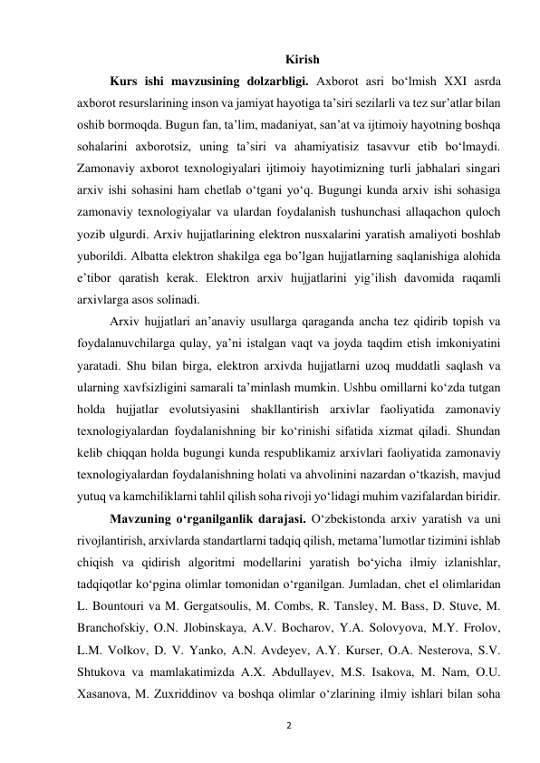  
2 
Kirish 
Kurs ishi mavzusining dolzarbligi. Axborot asri bo‘lmish XXI asrda 
axborot resurslarining inson va jamiyat hayotiga ta’siri sezilarli va tez sur’atlar bilan 
oshib bormoqda. Bugun fan, ta’lim, madaniyat, san’at va ijtimoiy hayotning boshqa 
sohalarini axborotsiz, uning ta’siri va ahamiyatisiz tasavvur etib bo‘lmaydi. 
Zamonaviy axborot texnologiyalari ijtimoiy hayotimizning turli jabhalari singari 
arxiv ishi sohasini ham chetlab o‘tgani yo‘q. Bugungi kunda arxiv ishi sohasiga 
zamonaviy texnologiyalar va ulardan foydalanish tushunchasi allaqachon quloch 
yozib ulgurdi. Arxiv hujjatlarining elektron nusxalarini yaratish amaliyoti boshlab 
yuborildi. Albatta elektron shakilga ega bo’lgan hujjatlarning saqlanishiga alohida 
e’tibor qaratish kerak. Elektron arxiv hujjatlarini yig’ilish davomida raqamli 
arxivlarga asos solinadi.  
Arxiv hujjatlari an’anaviy usullarga qaraganda ancha tez qidirib topish va 
foydalanuvchilarga qulay, ya’ni istalgan vaqt va joyda taqdim etish imkoniyatini 
yaratadi. Shu bilan birga, elektron arxivda hujjatlarni uzoq muddatli saqlash va 
ularning xavfsizligini samarali ta’minlash mumkin. Ushbu omillarni ko‘zda tutgan 
holda hujjatlar evolutsiyasini shakllantirish arxivlar faoliyatida zamonaviy 
texnologiyalardan foydalanishning bir ko‘rinishi sifatida xizmat qiladi. Shundan 
kelib chiqqan holda bugungi kunda respublikamiz arxivlari faoliyatida zamonaviy 
texnologiyalardan foydalanishning holati va ahvolinini nazardan o‘tkazish, mavjud 
yutuq va kamchiliklarni tahlil qilish soha rivoji yo‘lidagi muhim vazifalardan biridir. 
Mavzuning o‘rganilganlik darajasi. Oʻzbekistonda arxiv yaratish va uni 
rivojlantirish, arxivlarda standartlarni tadqiq qilish, metama’lumotlar tizimini ishlab 
chiqish va qidirish algoritmi modellarini yaratish bo‘yicha ilmiy izlanishlar, 
tadqiqotlar ko‘pgina olimlar tomonidan o‘rganilgan. Jumladan, chet el olimlaridan 
L. Bountouri va M. Gergatsoulis, M. Combs, R. Tansley, M. Bass, D. Stuve, M. 
Branchofskiy, O.N. Jlobinskaya, A.V. Bocharov, Y.A. Solovyova, M.Y. Frolov, 
L.M. Volkov, D. V. Yanko, A.N. Avdeyev, A.Y. Kurser, O.A. Nesterova, S.V. 
Shtukova va mamlakatimizda A.X. Abdullayev, M.S. Isakova, M. Nam, O.U. 
Xasanova, M. Zuxriddinov va boshqa olimlar o‘zlarining ilmiy ishlari bilan soha 
