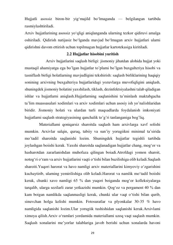  
29 
Hujjatli asossiz biron-bir yig‘majild bo‘lmaganda — belgilangan tartibda 
rasmiylashtiriladi. 
Arxiv hujjatlarining asossiz yo‘qligi aniqlanganda ularning tezkor qidiruvi amalga 
oshiriladi. Qidirish natijasiz bo‘lganda mavjud bo‘lmagan arxiv hujjatlari ularni 
qidirishni davom ettirish uchun topilmagan hujjatlar kartotekasiga kiritiladi. 
2.2 Hujjatlar hisobini yuritish 
          Arxiv hujjatlarini saqlash birligi: jismoniy jihatdan alohida hujjat yoki 
mustaqil ahamiyatga ega bo’lgan hujjatlar to’plami bo’lgan buxgalteriya hisobi va 
tasniflash birligi holatlarning mavjudligini tekshirish: saqlash birliklarining haqiqiy 
sonining arxivning buxgalteriya hujjatlaridagi yozuvlarga muvofiqligini aniqlash, 
shuningdek jismoniy holatini yaxshilash, tiklash, dezinfektsiyalashni talab qiladigan 
ishlar va hujjatlarni aniqlash.Hujjatlarning saqlanishini ta’minlash maktabgacha 
ta’lim muassasalari xodimlari va arxiv xodimlari uchun asosiy ish yo’nalishlaridan 
biridir. Jismoniy holati va ulardan turli maqsadlarda foydalanish imkoniyati 
hujjatlarni saqlash strategiyasining qanchalik to’g’ri tanlanganiga bog’liq.    
  Materiallami qoniqarsiz sharoitda saqlash ham arxivlarga xavf solishi 
mumkin. Arxivlar salqin, quruq, tabiiy va sun’iy yorugiikni minimal ta’sirida 
mo’tadil sharoitda saqlanishi lozim. Shuningdek hujjatlar tegishli tartibda 
joylashgan boiishi kerak. Yaxshi sharoitda saqlanadigan hujjatlar chang, mog‘or va 
hasharotdan zararlanishdan muhofaza qilingan boiadi.Atrofdagi yomon sharoit, 
notog‘ri o‘ram va arxiv hujjatlarini vaqti o‘tishi bilan buzilishiga olib keladi.Saqlash 
sharoiti.Yuqori harorat va havo namligi arxiv materiallarini kimyoviy o‘zgarishini 
kuchaytirib, ularning yemirilishiga olib keladi.Harorat va namlik mo‘tadil boiishi 
kerak, chunki xavo namligi 65 % dan yuqori boiganda mog‘or kolleksiyalarga 
tarqalib, ularga sezilarli zarar yetkazishi mumkin. Qog‘oz va pergament 40 % dan 
kam boigan namlikda saqlanmasligi kerak, chunki ular vaqt o‘tishi bilan qurib, 
sinuvchan holga kelishi mumkin. Fotosuratlar va plyonkalar 30-35 % havo 
namligida saqlanishi lozim.Ular yorugiik tushishidan saqlanishi kerak.Arxivlami 
ximoya qilish.Arxiv o‘ramlari yordamida materiallami uzoq vaqt saqlash mumkin. 
Saqlash xonalarini me’yorlar talablariga javob berishi uchun xonalarda havoni 
