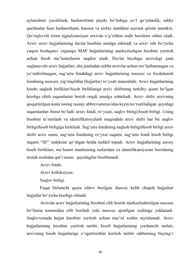  
30 
aylanishini yaxshilash, hasharotlami paydo bo‘lishiga yo‘l qo‘ymaslik, oddiy 
qurilmalar ham hasharotlami, harorat va nisbiy namlikni nazorat qilishi mumkin. 
Qo‘riqlovchi tizim signalizatsiyasi arxivda o‘g‘irlikni sodir boiishini oldini oladi.  
Arxiv arxiv hujjatlarining davlat hisobini amalga oshiradi va arxiv ishi bo‘yicha 
yuqori boshqaruv organiga MAF hujjatlarining markazlashgan hisobini yuritish 
uchun hisob ma’lumotlarini taqdim etadi. Davlat hisobiga arxivdagi jami 
saqlanuvchi arxiv hujjatlari, shu jumladan ushbu arxivlar uchun mo‘ljallanmagan va 
yo‘naltirilmagan, sug‘urta fondidagi arxiv hujjatlarining nusxasi va foydalanish 
fondining nusxasi, yig‘majildlar (hujjatlar) ro‘yxati mansubdir. Arxiv hujjatlarining 
hisobi saqlash birliklari/hisob birliklariga arxiv shifrining tarkibiy qismi bo‘lgan 
hisobga olish raqamlarini berish orqali amalga oshiriladi. Arxiv shifri arxivning 
qisqartirilgan nomi (uning rasmiy abbreviaturasi)dan keyin ko‘rsatiladigan  quyidagi 
raqamlardan iborat bo‘ladi: arxiv fondi, ro‘yxati, saqlov birligi/hisob birligi. Uning 
hisobini ta’minlash va identifikatsiyalash maqsadida arxiv shifri har bir saqlov 
birligi/hisob birligiga kiritiladi. Sug‘urta fondining saqlash birligi/hisob birligi arxiv 
shifri arxiv nomi, sug‘urta fondining ro‘yxat raqami, sug‘urta fondi hisob birligi 
raqami “SF” indeksini qo‘shgan holda tashkil topadi. Arxiv hujjatlarining asosiy 
hisob birliklari, ma’lumot manbaining turlaridan va identifikatsiyasini berishning 
texnik usulidan qat’i nazar,  quyidagilar hisoblanadi: 
Arxiv fondi; 
Arxiv kolleksiyasi; 
Saqlov birligi. 
Faqat birlamchi qayta ishlov berilgan shaxsiy kelib chiqish hujjatlari 
hujjatlar bo‘yicha hisobga olinadi. 
Arxivda arxiv hujjatlarining hisobini olib borish markazlashtirilgan maxsus 
bo‘linma tomonidan olib boriladi yoki maxsus ajratilgan xodimga yuklanadi. 
Saqlovxonada hujjat hisobini yuritish uchun mas’ul xodim tayinlanadi. Arxiv 
hujjatlarining hisobini yuritish tartibi, hisob hujjatlarining yordamchi turlari, 
arxivning hisob hujjatlariga o‘zgartirishlar kiritish tartibi rahbarning buyrug‘i 
